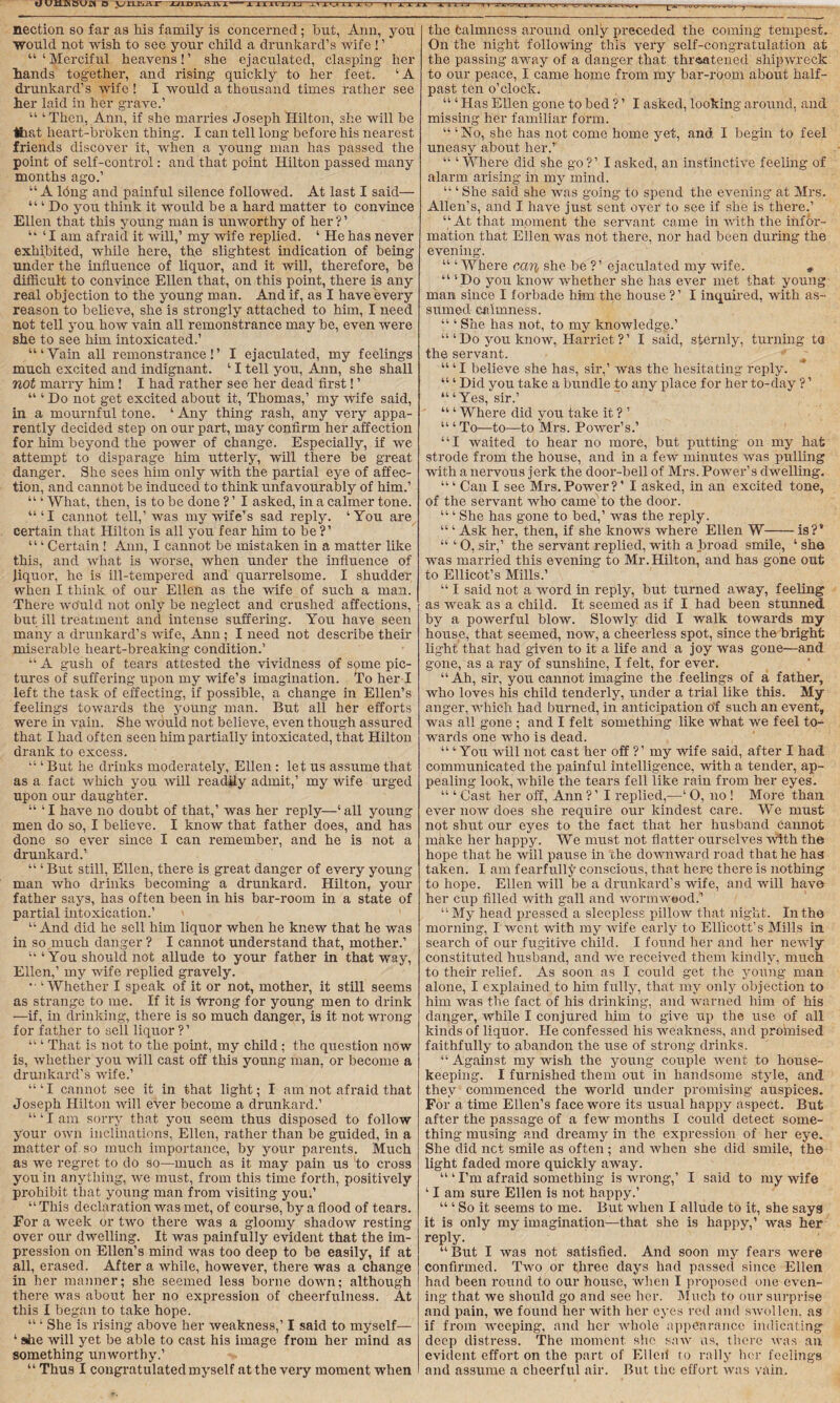 u u xijn bu« o -jyxaa&r jjld. ijjj l^x'Jlirxu—!< xxix1 x lira -tv nection so far as his family is concerned ; hut, Ann, you would not wish to see your child a drunkard’s wife ! ’ “‘Merciful, heavens!’ she ejaculated, clasping her hands together, and rising quickly to her feet. ‘A drunkard’s wife! I would a thousand times rather see her laid in her grave.’ “ ‘ Then, Ann, if she marries Joseph Hilton, she will he that heart-broken thing. I can tell long before his nearest friends discover it, when a young man has passed the point of self-control: and that point Hilton passed many months ago.’ “ A lfing and painful silence followed. At last I said— ‘“Do you think it would he a hard matter to convince Ellen that this young man is unworthy of her ? ’ “ ‘ I am afraid it will,’ my wife replied. ‘ He has never exhibited, while here, the slightest indication of being under the influence of liquor, and it will, therefore, be difficult to convince Ellen that, on this point, there is any real objection to the young man. And if, as I have every reason to believe, she is strongly attached to him, I need not tell you how vain all remonstrance may be, even were she to see him intoxicated.’ “‘Vain all remonstrance!’ I ejaculated, my feelings much excited and indignant. ‘ I tell you, Ann, she shall not marry him ! I had rather see her dead first! ’ “ ‘ Do not get excited about it, Thomas,’ my wife said, in a mournful tone. ‘ Any thing rash, any very appa¬ rently decided step on our part, may confirm her affection for him beyond the power of change. Especially, if we attempt to disparage him utterly, will there be great danger. She sees him only with the partial eye of affec¬ tion, and cannot be induced to think unfavourably of him.’ “ ‘ What, then, is to be done ? ’ I asked, in a calmer tone. “‘I cannot tell,’ was my wife’s sad reply. ‘You are certain that Hilton is all you fear him to be?’ “ ‘ Certain ! Ann, I cannot be mistaken in a matter like this, and what is worse, when under the influence of liquor, he is ill-tempered and quarrelsome. I shudder when I think of our Ellen as the wife of such a man. There would not only be neglect and crushed affections, but ill treatment and intense suffering. You have seen many a drunkard’s wife, Ann ; I need not describe then- miserable heart-breaking condition.’ “ A gush of tears attested the vividness of some pic¬ tures of suffering upon my wife’s imagination. To her I left the task of effecting, if possible, a change in Ellen’s feelings towards the young man. But all her efforts were in vain. She would not believe, even though assured that I had often seen him partially intoxicated, that Hilton drank to excess. “ ‘ But he drinks moderately, Ellen : let us assume that as a fact which you will readily admit,’ my wife urged upon our daughter. “ ‘I have no doubt of that,’ was her reply—‘all young men do so, I believe. I know that father does, and has done so ever since I can remember, and he is not a drunkard.’ “ ‘ But still, Ellen, there is great danger of every young- man who drinks becoming a drunkard. Hilton, your father says, has often been in his bar-room in a state of partial intoxication.’ “ And did he sell him liquor when he knew that he was in so much danger ? I cannot understand that, mother.’ “ ‘You should not allude to your father in that way, Ellen,’ my wife replied gravely. ‘Whether I speak of it or not, mother, it still seems as strange to me. If it is fvrong for young men to drink —if, in drinking, there is so much danger, is it not wrong for father to sell liquor ?’ “ ‘ That is not to the point, my child ; the question now is, whether you will cast off this young man, or become a drunkard’s wife.’ “‘I cannot see it in that light; I am not afraid that Joseph Hilton will ever become a drunkard.’ “‘Iam sorry that you seem thus disposed to follow your own inclinations, Ellen, rather than be guided, in a matter of so much importance, by your parents. Much as we regret to do so—much as it may pain us to cross you in anything, we must, from this time forth, positively prohibit that young man from visiting you.’ “ This declaration was met, of course, by a flood of tears. For a week or two there was a gloomy shadow resting over our dwelling. It was painfully evident that the im¬ pression on Ellen’s mind was too deep to be easily, if at all, erased. After a while, however, there was a change in her manner; she seemed less borne down; although there was about her no expression of cheerfulness. At this I began to take hope. “ ‘ She is rising above her weakness,’ I said to myself— ‘ she will yet be able to cast his image from her mind as something unworthy.’ “ Thus I congratulated myself at the very moment when TW ^ - --j -- the fcalmness around only preceded the coming tempest. On the night following this very self-congratulation at the passing away of a danger that threatened shipwreck to our peace, I came home from my bar-room about half¬ past ten o’clock. “ ‘ Has Ellen gone to bed ? ’ I asked, looking around, and missing her familiar form. “ ‘No, she has not come home yet, and I begin to feel uneasy about her.’' “ ‘ Where did she go ?’ I asked, an instinctive feeling of alarm arising in my mind. “ ‘She said she was going to spend the evening at Mrs. Allen’s, and I have just sent over to see if she is there.’ “ At that moment the servant came in with the infor¬ mation that Ellen was not there, nor had been during the evening. “ ‘ Where can she be ?’ ejaculated my wife. *. “ ‘Do you know whether she has ever met that young man since I forbade him the house ?’ I inquired, with as¬ sumed calmness. “ ‘ She has not, to my knowledge.’ “‘Do you know, Harriet?’ I said, sternly, turning ta the servant. “ ‘I believe she has, sir,’ was the hesitating reply. “ ‘ Did you take a bundle to any place for her to-day ? ’ “‘Yes, sir.’ “ ‘ Where did you take it ? ’ “ ‘ To—to—to Mrs. Power’s.’ “I waited to hear no more, but putting on my hat strode from the house, and in a few minutes was pulling with a nervous jerk the door-bell of Mrs. Power’s dwelling. “ ‘ Can I see Mrs. Power? ’ I asked, in an excited tone, of the servant who came to the door. “ ‘ She has gone to bed,’ was the reply. “ ‘ Ask her, then, if she knows where Ellen W-is?’ “ ‘ O, sir,’ the servant replied, with a broad smile, ‘ she was married this evening to Mr. Hilton, and has gone out to Ellicot’s Mills.’ “ I said not a word in reply, but turned away, feeling as weak as a child. It seemed as if I had been stunned by a powerful blow. Slowly did I walk towards my house, that seemed, now, a cheerless spot, since the bright light that had given to it a life and a joy was gone—and gone, as a ray of sunshine, I felt, for ever. “Ah, sir, you cannot imagine the feelings of a father, who loves his child tenderly, under a trial like this. My anger, which had burned, in anticipation of such an event, was all gone ; and I felt something like what we feel to¬ wards one who is dead. “ ‘ You will not cast her off ?’ my wife said, after I had communicated the painful intelligence, with a tender, ap¬ pealing look, while the tears fell like rain from her eyes. “ ‘ Cast her off, Ann ? ’ I replied,—‘ 0, no ! More than ever now does she require our kindest care. We must not shut our eyes to the fact that her husband cannot make her happy. We must not flatter ourselves with the hope that he will pause in the downward road that he has taken. I am fearfully conscious, that here there is nothing to hope. Ellen will be a drunkard’s wife, and will have her cup filled with gall and wormwood.'’ “ My head pressed a sleepless pillow that night. In the morning, I went with my wife early to Ellicott’s Mills in. search of our fugitive child. I found her and her newly constituted husband, and we received them kindly, much to their relief. As soon as I could get the young man alone, I explained to him fully, that my only objection to him was the fact of his drinking, and warned him of his danger, while I conjured him to give up the use of all kinds of liquor. He confessed his weakness, and promised faithfully to abandon the use of strong drinks. “Against my wish the young couple went to house¬ keeping. I furnished them out in handsome style, and they commenced the world under promising auspices. For a time Ellen’s face wore its usual happy aspect. But after the passage of a few months I could detect some¬ thing musing and dreamy in the expression of her eye. She did net smile as often ; and when she did smile, the light faded more quickly away. “ ‘ I’m afraid something is wrong,’ I said to my wife ‘ I am sure Ellen is not happy.’ “ ‘ So it seems to me. But when I allude to it, she says it is only my imagination—that she is happy,’ was her reply. “But I was not satisfied. And soon my fears were confirmed. Two or three days had passed since Ellen had been round to our house, when I proposed one even¬ ing that we should go and see her. Much to our surprise and pain, we found her with her eyes red and swollen, as if from weeping, and her whole appearance indicating deep distress. The moment she, saw us, there was an evident effort on the part of Elicit to rally her feelings and assume a cheerful air. But the effort was vain.