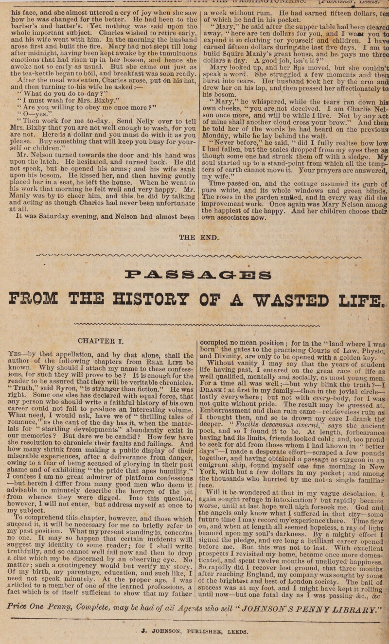 r T XXii. JL AAAJJf tt snjwxim \j( jl vi> xnxi lj. IJTTGUltSrCVT, UCGVbS. his face, and she almost uttered a cry of joy when she saw how he was changed for the better. He had been to the barber’s and hatter’s. Yet nothing was said upon the whole important subject. Charles wished to retire early, and his wife went with him. In the morning the husband arose first and built the fire. Mary had not slept till long after midnight, having been kept awake by the tumultuous emotions that had risen up in her bosom, and hence she awoke not so early as usual. But she came out just as the tea-kettle began to boil, and breakfast was soon ready. After the meal was eaten, Charles arose, put on his hat, and then turning to his wife he asked:— “ What do you do to-day?” “ I must wash for Mrs. Bixby.” “ Are you willing to obey me once more ?” “ 0—yes.” , ' “ Then work for me to-day. Send Nelly over to tell Mrs. Bixby that you are not well enough to wash, for you are not. Here is a dollar and you must do with it as you please. Buy something that will keep you busy for your¬ self or children.” Mr. Nelson turned towards the door and his hand was upon the latch. He hesitated, and turned back. He did not speak, but he opened his arms; and his wife sank upon his bosom. He kissed her, and then having gently placed her in a seat, he left the house. When he went to his work that morning he felt well and very happy. Mr. Manly was by to cheer him, and this he did by talking and acting as though Charles had never been unfortunate at all. It was Saturday evening, and Nelson had almost been a week without rum. He had earned fifteen dollars, ten of which he had in his pocket. “ Mary,” he said after the supper table had been cleared! away, “here are ten dollars for you, and I waat you to expend it in clothing for yourself and children. I have earned fifteen dollars duringjthe last five days. I am to build Squire Manly’s great house, and he pays me three dollars a day. A good job, isn’t it ?” Mary looked up, and her lips moved, but she couldn’t speak a word. She struggled a few moments and then burst into tears. Her husband took her by the arm and drew her on his lap, and then pressed her affectionately to his bosom. ' \ “Mary,” he whispered, while the tears ran down his own cheeks, “ you are not deceived. I am Charlie Nel¬ son once more, and will be while I live. Not by any act of mine shall another cloud cross your brow.” And then he told her of the words he had heard on the previous Monday, while he lay behind the wall. “Never before,” he said, “ did I fully realise how low I had fallen, but the scales dropped from my eyes then aa though some one had struck them off with a sledge. My soul started up to a stand-point from which all the temp¬ ters of earth cannot move it. your prayers are answered, my wife.” Time passed on, and the cottage assumed its garb of pure white, and its whole windows and green blinds. The roses in the garden smiled, and in every way did the improvement work. Once again was Mary Nelson among the happiest of the happy. And her children choose their own associates now. THE END. FitSS^G-EiS FROM THE HISTORY OF A WASTED LIFE. CHAPTEE i. Yes—by that appellation, and by that alone, shall the author of the following chapters from Eeal Life be known. Why should I attach my name to these confess¬ ions, for such they will prove to be ? It is enough for the reader to be assured that they will be veritable chronicles. “ Truth,” said Byron, “is stranger than fiction.” He was right. Some one else has declared with equal force, that any person who should write a faithful history of his own career could not fail to produce an interesting volume. What need, I would ask, have we of “ thrilling tales of romance,” as the cant of the day has it, when the mater¬ ials for “ startling developments” abundantly exist in our memories ? But dare we be candid ? How few have the resolution to chronicle their faults and failings. And how many shrink from making a public display of their miserable experiences, after a deliverance from danger, owing to a fear of being accused of glorying in their past shame and of exhibiting “the pride that apes humility.” I confess I am no great admirer of platform confessions —but herein I differ from many good men who deem it advisable to minutely describe the horrors of the pit from whence they were digged. Into this question, however, I will not enter, but address myself at once to my subject. To comprehend this chapter, however, and those which succeed it, it will be necessary for me to briefly refer to my past position. What my present standing is, concerns no one. It may so happen that certain incidents will suggest my identity to some reader; for I shall write truthfully, and so cannot well fail now and then to drop i a clue which my be discerned by an observing eye. No matter; such a contingency would but verify my story. Of my birth, my parentage, education, and such like, I need not speak minutely. At the proper age, I was articled to a member of one of the learned professions, a fact which is of itself sufficient to show that my father Price One Penny, Complete, may be had of aU Agem occupied no mean position; for in the “ land where I was born” the gates to the practising Courts of Law, Physic and Divinity, are only to be opened with a golden key. Without vanity I may say that the years of student life having past, I entered on the great race of life as well qualified, mentally and socially, as most young men. Fora time all was well;—but why blink the truth?—I Dkank ! at first in my family—then in the jovial circle— lastly everywhere; but not with every-body, for I was not quite without pride. The result may be guessed at. Embarrassment and then ruin came—retrieveless ruin as I thought then, and so to drown my care I drank the deeper. “ Facilis descensus averni, says the ancient poet, and so I found it to be. At length, forbearance having had its limits, friends looked cold; and, too proud to seek for aid from those whom I had known in “ better days”—I made a desperate effort—scraped a few pounds together, and having obtained a passage as surgeon in an emigrant ship, found myself one fine morning in New York, with but a few dollars in my pocket; and among the thousands who hurried by me not a single familiar face. Will it be wondered at that in my vague desolation, I again sought refuge in intoxication ? but rapidly became worse, until at last hope well nigh forsook me. God and the angels only know what I suffered in that city—soma future time I may record my'experience there. Time flew on, and when at length all seemed hopeless, a ray of light beamed upon my soul’s darkness. By a mighty effort I signed the pledge, and ere long a brilliant career opened before me. But this was not to last. With excellent prospects I revisited my home, became once more domes¬ ticated, and spent twelve months of unalloyed happiness. So rapidly did I recover lost ground, that three months after reaching England, my company was sought by some of the brightest and best of London society. The ball of success was at my foot, and I might have kept it rolling until now—but one fatal day as I was passing &c., &c is ivho sell “ JOHNSON'S PENNY LIBRARY t. JOHNSON, PUBLISHER, LEEDS.