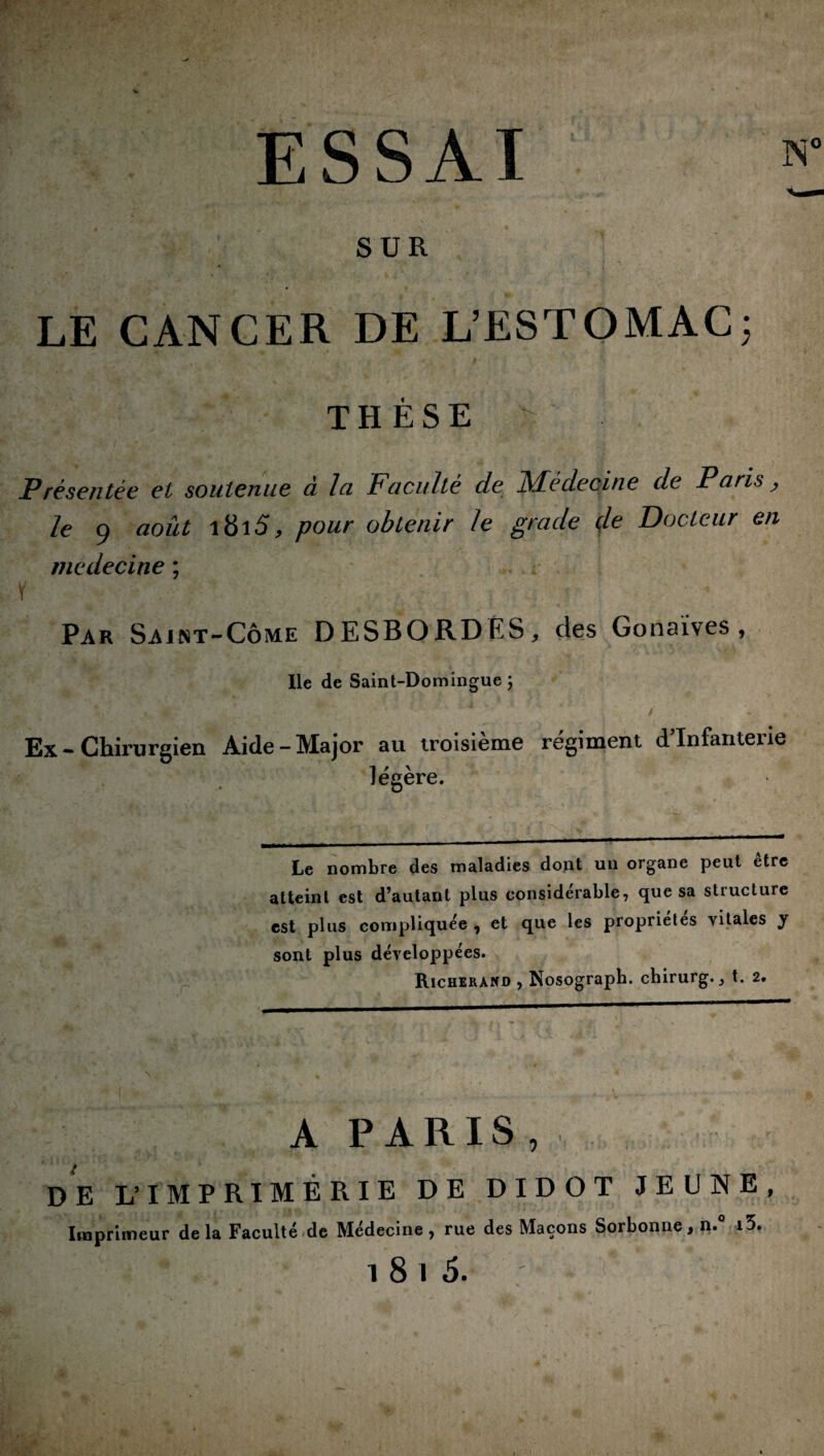 ESSAI SUR LE CANCER DE L’ESTOMAC; THÈSE Présentée et soutenue à la Faculté de Médecine de Paris > le 9 août i8i5, pour obtenir le grade de Docteur en medecine ; \ ' 4 Par Saint-Côme DESBORDÉS, des Gonaïves , Ile de Saint-Domingue ; Ex - Chirurgien Aide-Major au troisième régiment d’infanterie légère. Le nombre des maladies dont un organe peut être atteint est d’autant plus considérable, que sa structure est plus compliquée 7 et que les propriétés vitales y sont plus développées. Richerànd , Nosograph. chirurg. ^ t. 2. A PARIS, DE L’IMPRIMERIE DE DI DOT JEUNE, Imprimeur delà Faculté de Medecine, rue des Maçons Soi bonne, n* i5. i 8 1 5.