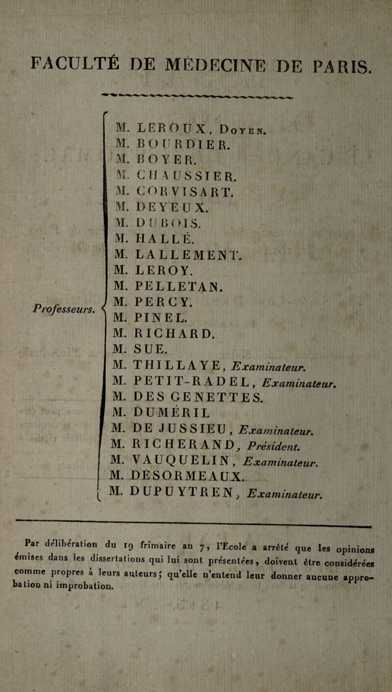 FACULTÉ DE MÉDECINE DE PARIS. M. LEROUX, D o y e k. M. B O U R DI ER. M. BOYER. M. C (! A USSIER. M. C O R VIS A R T, M. DE YEUX. M. D U B OI S. M. HALLE. M. LA LL E MENT. M. LEROY. Professeurs, s M. PELLETAN. M. PER GY. M. PINEL. M. RICHARD. M. SUE. IM. THILLAYE, Examinateur. M. PETIT-RAÜEL, Examinateur. M. DES GENETTES. M. DUMÉRIL M. DE JUSSIEU, Examinateur. M. R IC H ER AN D, Président. M. VAUQUELIN, Examinateur, M. DESORMEAUX. ^ M. DUPU YTRE N , Examinateur. Par délibération du 19 frimaire an 7, l’Ecole a arrêté que les opinio émises dans les dissertations qui lui sont présentées, doivent être considère comme propres à leurs auteurs; qu’elle n’entend leur donner aucune appr bation ni improbation.