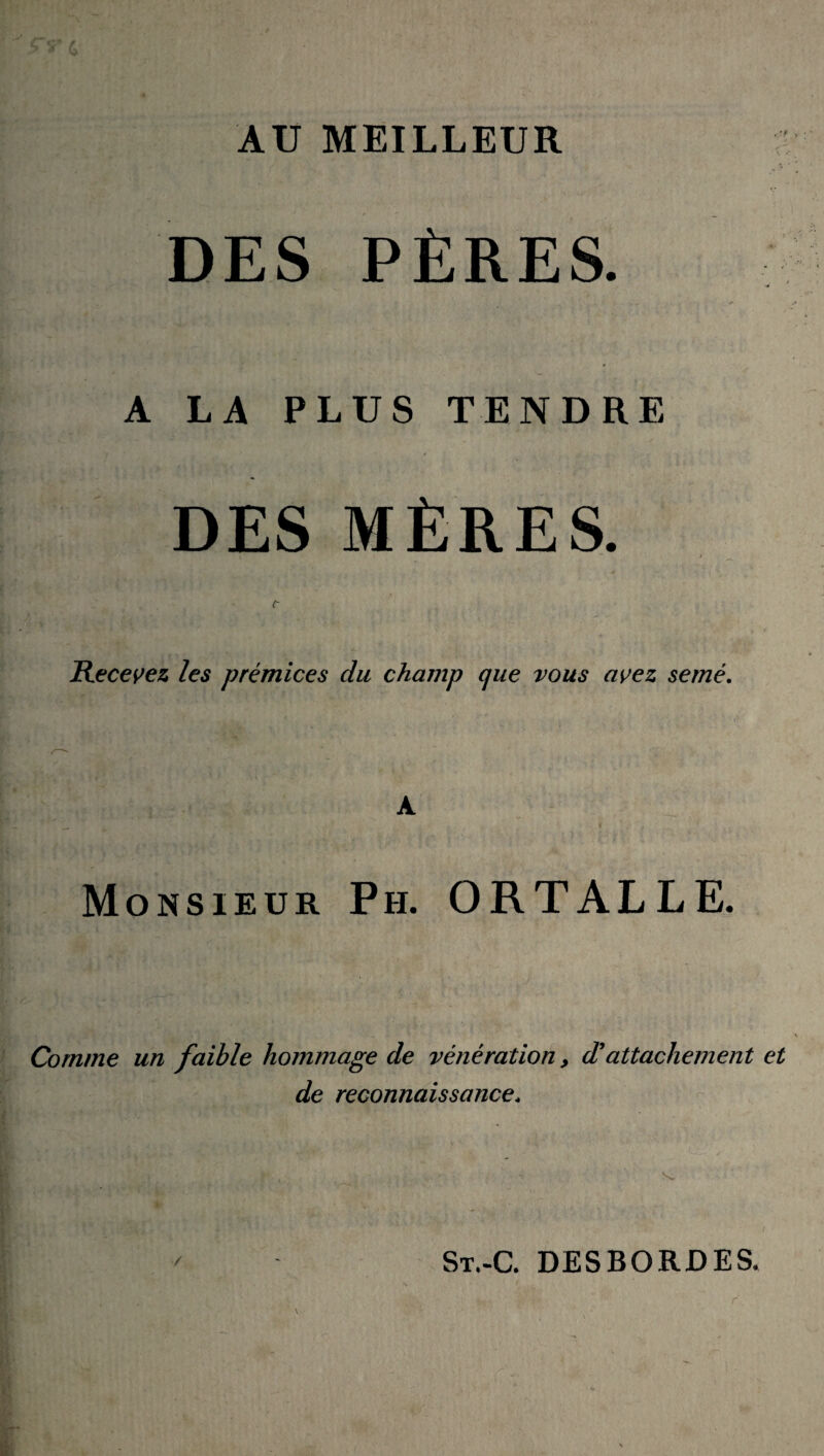 AU MEILLEUR DES PÈRES. A LA PLUS TENDRE ,'t * . ■ y v i DES MÈRES. “ i c Recevez les prémices du champ que vous avez semé. A Monsieur P h. ORTALLE. Comme un faible hommage de vénération, d'attachement de reconnaissance* / St.-C. des bord es.