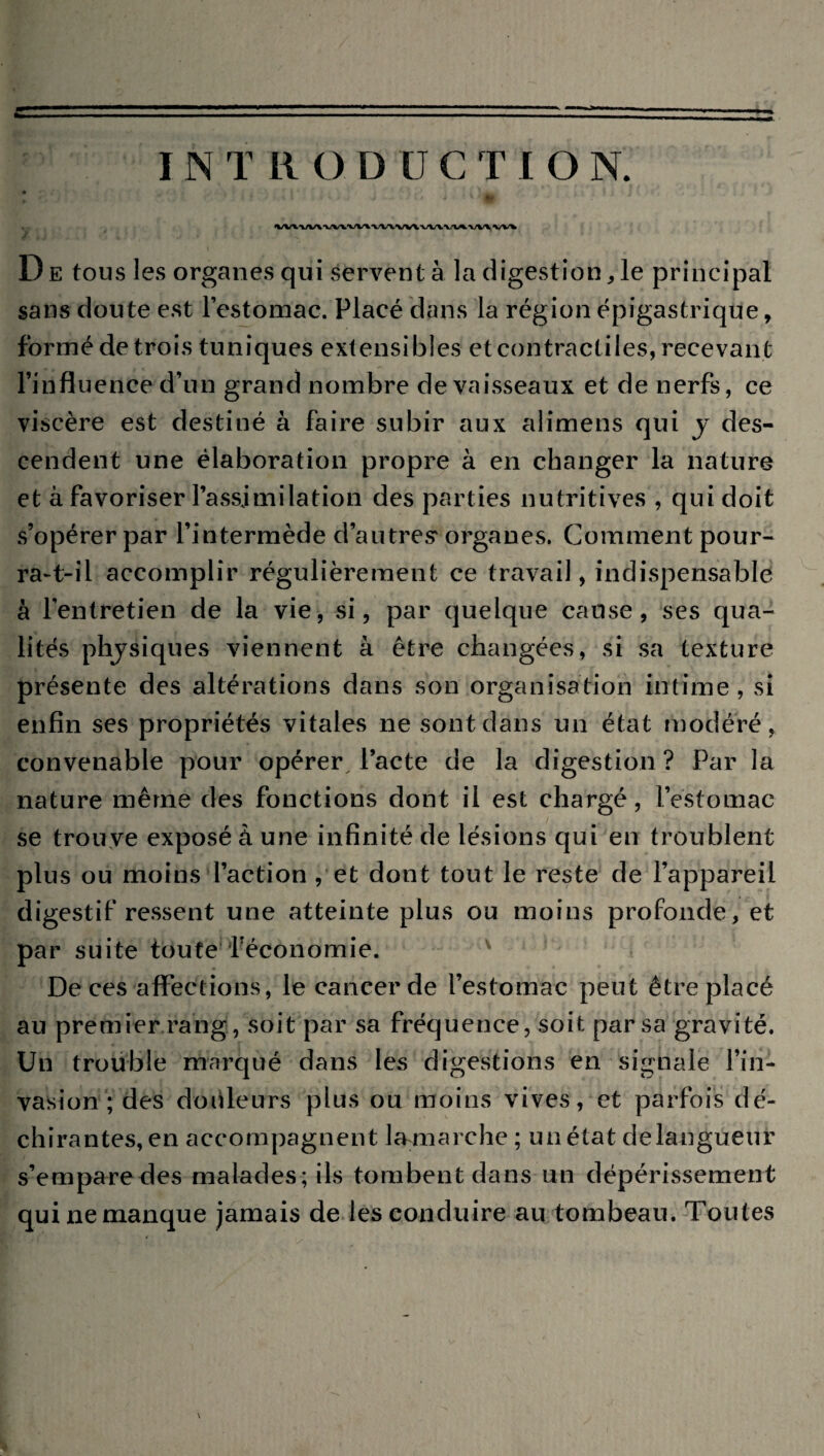 rZ *, > ' * < î • 1 * - 1 ' *• VV\VUVVVVV\VV\VV\VIAV1AVV\VV% D e tous les organes qui servent à la digestion, le principal sans doute est l’estomac. Placé dans la région épigastrique, formé de trois tuniques extensibles et contractiles, recevant l’influence d’un grand nombre de vaisseaux et de nerfs, ce viscère est destiné à faire subir aux alimens qui y des¬ cendent une élaboration propre à en changer la nature et à favoriser l’assimilation des parties nutritives , qui doit s’opérer par l’intermède d’autres4 organes. Comment pour¬ ra-t-il accomplir régulièrement ce travail, indispensable à l’entretien de la vie, si, par quelque cause, ses qua¬ lités physiques viennent à être changées, si sa texture présente des altérations dans son organisation intime, si enfin ses propriétés vitales ne sont dans un état modéré, convenable pour opérer l’acte de la digestion ? Par la nature même des fonctions dont il est chargé, l’estomac se trouve exposé à une infinité de lésions qui en troublent plus ou moins l’action , et dont tout le reste de l’appareil digestif ressent une atteinte plus ou moins profonde, et par suite toute ^économie. De ces affections, le cancer de l’estomac peut être placé au premier rang, soit par sa fréquence, soit par sa gravité. Un trouble marqué dans les digestions en signale l’in¬ vasion ; des douleurs plus ou moins vives, et parfois dé¬ chirantes, en accompagnent la marche ; un état delangueur s’empare des malades; ils tombent dans un dépérissement qui ne manque jamais de les conduire au tombeau. Toutes \