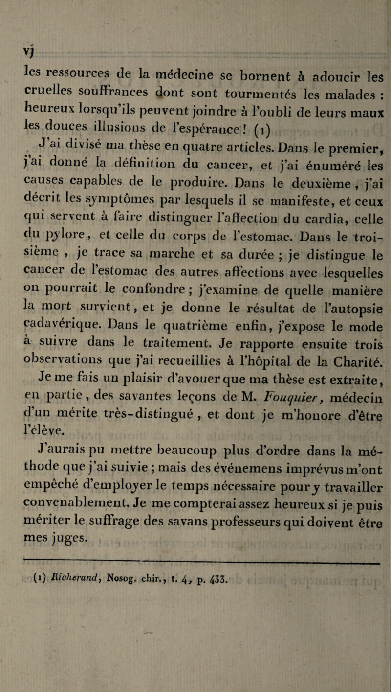 les ressources de la médecine se bornent à adoucir les cruelles souffrances dont sont tourmentés les malades : heureux lorsqu ils peuvent joindre à l’oubli de leurs maux les douces illusions de l’espérance ! (1) J ai divisé ma thèse en quatre articles. Dans le premier, j ai donné la définition du cancer, et j’ai énuméré les causes capables de le produire. Dans le deuxième , j’ai décrit les symptômes par lesquels il se manifeste, et ceux qui servent a faire distinguer l’affection du cardia, celle du pylore, et celle du corps de l’estomac. Dans le troi¬ sième , je trace sa marche et sa durée ; je distingue le cancer de l’estomac des autres affections avec lesquelles ou pourrait le confondre ; j’examine de quelle manière la mort survient, et je donne le résultat de l’autopsie cadavérique. Dans le quatrième enfin, j’expose le mode à suivre dans le traitement. Je rapporte ensuite trois observations que j’ai recueillies à l’hôpital de la Charité. Je me fais un plaisir d’avouer que ma thèse est extraite, en partie, des savantes leçons de M. Fouquier, médecin d’un mérite très-distingué , et dont je m’honore d’être l’élève. J’aurais pu mettre beaucoup plus d’ordre dans la mé¬ thode que j’ai suivie ; mais des événemens imprévus m’ont empêché d’employer le temps nécessaire poury travailler convenablement. Je me compterai assez heureux si je puis mériter le suffrage des savans professeurs qui doivent être mes juges. (1) Richerand, Nosog. chir., t. p. 433.