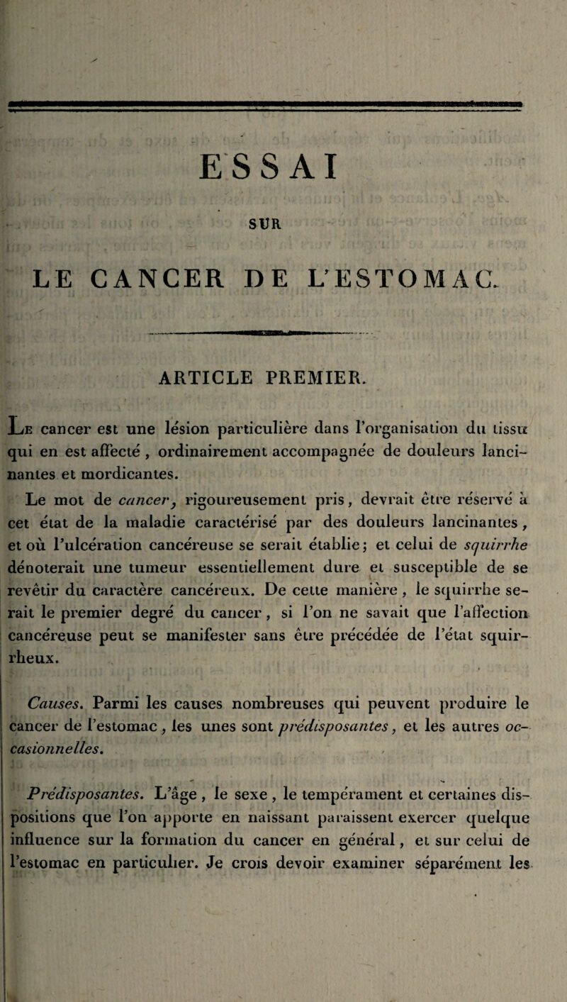 SUR LE CANCER DE L’ESTOMAC. - iTmiiwn il—h - ARTICLE PREMIER. Le cancer est une lésion particulière clans l’organisation du tissu qui en est affecté , ordinairement accompagnée de douleurs lanci¬ nantes et mordicantes. Le mot de cancer, rigoureusement pris, devrait être réservé à cet état de la maladie caractérisé par des douleurs lancinantes , et où l’ulcération cancéreuse se serait établie; et celui de scjuirrhe dénoterait une tumeur essentiellement dure et susceptible de se revêtir du caractère cancéreux. De cette manière, le squirrhe se¬ rait le premier degré du cancer, si l’on ne savait que l’affection cancéreuse peut se manifester sans être précédée de l’état squir¬ rheux. Causes. Parmi les causes nombreuses qui peuvent produire le cancer de l’estomac , les unes sont prédisposantes, et les autres oc¬ casionnelles. -V* Prédisposantes. L’âge , le sexe , le tempérament et certaines dis¬ positions que l’on apporte en naissant paraissent exercer quelque influence sur la formation du cancer en général, et sur celui de l’estomac en particulier. Je crois devoir examiner séparément les