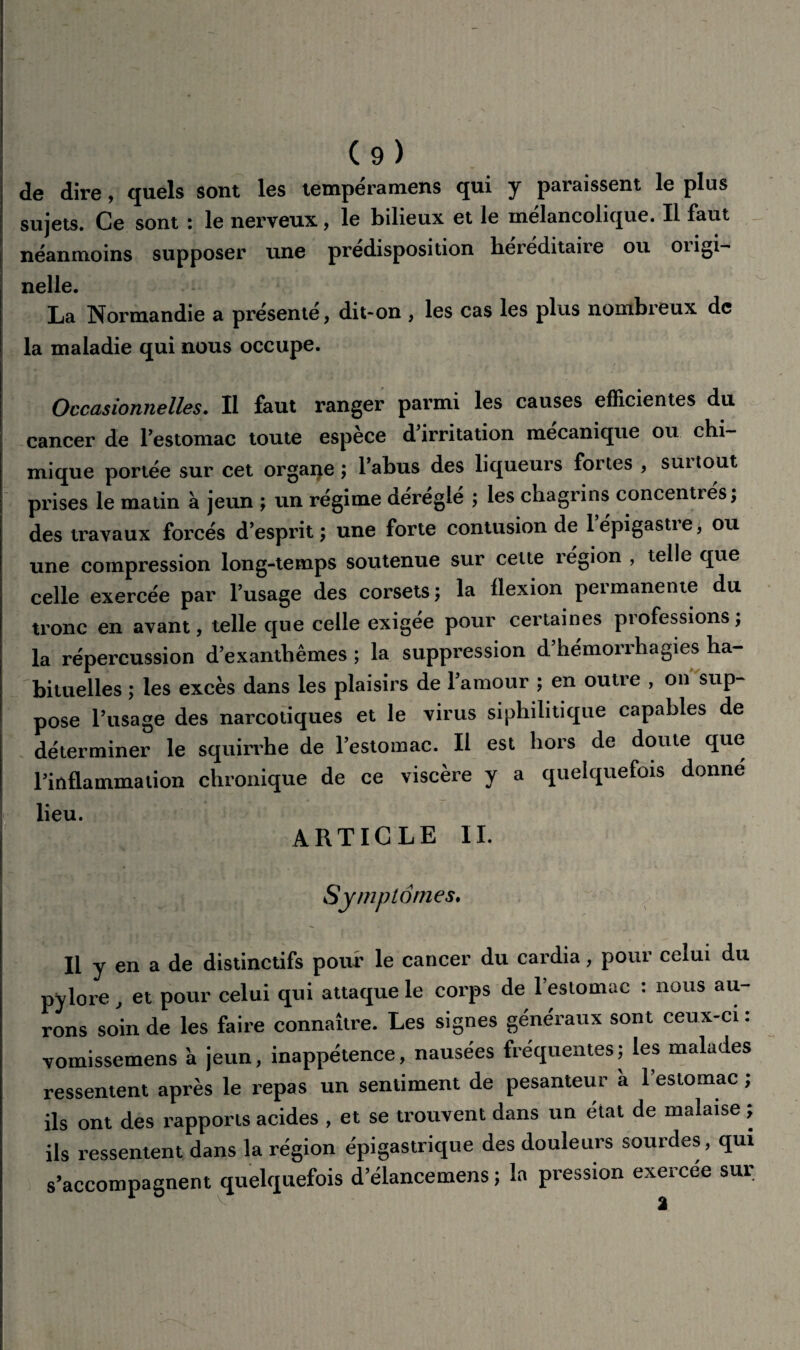de dire, quels sont les tempéramens qui y paraissent le plus sujets. Ce sont : le nerveux, le bilieux et le mélancolique. Il faut néanmoins supposer une prédisposition héréditaire ou origi- nelle. La Normandie a présenté, dit-on , les cas les plus nombreux de la maladie qui nous occupe. Occasionnelles. Il faut ranger parmi les causes efficientes du cancer de Pestomac toute espèce d’irritation mécanique ou chi¬ mique portée sur cet orgarçe ; l’abus des liqueurs fortes , suitout prises le matin à jeun ; un régime déréglé ; les chagrins concentrés, des travaux forcés d’esprit ; une forte contusion de l’épigastre, ou une compression long-temps soutenue sur cette région , telle que celle exercée par l’usage des corsets; la flexion permanente du tronc en avant, telle que celle exigée pour certaines professions ; la répercussion d’exanthèmes ; la suppression d’hémorrhagies ha¬ bituelles ; les excès dans les plaisirs de l’amour ; en outre , on sup¬ pose l’usage des narcotiques et le virus siphilitique capables de déterminer le squirrhe de l’estomac. Il est hors de doute que Pinflammalion chronique de ce viscère y a quelquefois donne lieu. ARTICLE II. Symptômes. Il y en a de distinctifs pour le cancer du cardia, pour celui du pylore, et pour celui qui attaque le corps de l’estomac : nous au¬ rons soin de les faire connaître. Les signes généraux sont ceux-ci : vomissemens k jeun, inappétence, nausées fréquentes; les malades ressentent après le repas un sentiment de pesanteur à l’estomac ; ils ont des rapports acides , et se trouvent dans un état de malaise ; ils ressentent dans la région épigastrique des douleurs sourdes, qui s’accompagnent quelquefois d’élancemens ; la pression exercée sur