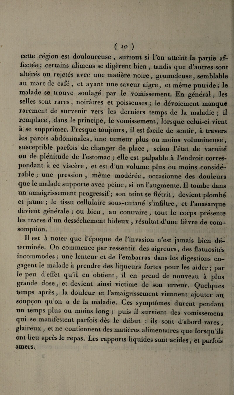 (*o) ; cette région est douloureuse , surtout si l’on atteint la partie af- feciee ; certains alimens se digèrent bien , tandis que d’autres sont altérés ou rejetés avec une matière noire, grumeleuse, semblable au marc de café , et ayant une saveur aigre, et même putride ; le malade se trouve soulage par le vomissement. En général, les selles sont rares, noirâtres et poisseuses ; le dévoiement manque rarement de survenir vers les derniers temps de la maladie ; il remplace, dans le principe, le vomissement, lorsque celui-ci vient a se supprimer. Presque toujours, il est facile de sentir, à travers les parois abdominales, une tumeur plus ou moins volumineuse, susceptible parfois de changer de place , selon l’état de vacuité ou de plénitude de 1 estomac ; elle est palpable à l’endroit corres¬ pondant a ce viscere, et est d’un volume plus ou moins considé¬ rable ; une pression , meme modérée , occasionné des douleurs que le malade supporte avec peine, si on l’augmente. Il tombe dans un amaigrissement progressif; son teint se flétrit, devient plombé et jaune ; le tissu cellulaire sous-cutane s’infiltre, et l’anasarque devient générale ; ou bien , au contraire , tout le corps présente les traces d’un dessèchement hideux , résultat d’une fièvre de com- somption. Il est à noter que l’époque de l’invasion n’est jamais bien dé¬ terminée. On commence par ressentir des aigreurs, des flatuosités incommodes ; une lenteur et de l’embarras dans les digestions en¬ gagent le malade à prendre des liqueurs fortes pour les aider; par le peu d’effet qu’il en obtient, il en prend de nouveau à plus grande dose, et devient ainsi victime de son erreur. Quelques temps après, la douleur et l’amaigrissement viennent ajouter au soupçon qu on a de la maladie. Ces symptômes durent pendant un temps plus ou moins long ; puis il survient des vomissemens qui se manifestent parfois dès le début : ils sont d’abord rares , glaireux , et ne contiennent des matières alimentaires que lorsqu’ils ont heu après le repas. Les rapports liquides sont acides, et parfois amers.