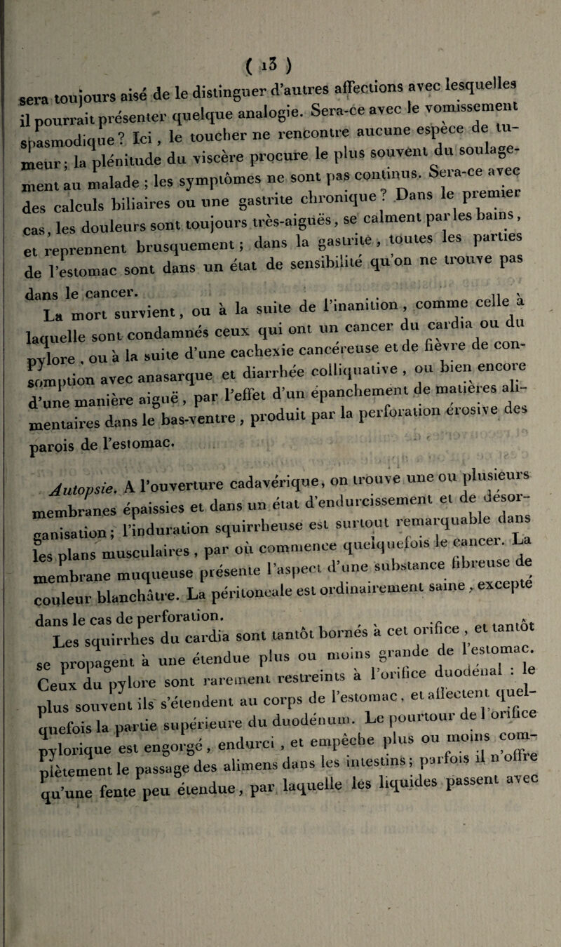 sera toujours aisé de le distinguer d’autres affections avec lesquelles il pourrait présenter quelque analogie. Sera-ce avec le vonussement spasmodique ? Ici, le toucher ne rencontre aucune espece de tu¬ meur ; la plénitude du viscère procure le plus souvent du soulage¬ ment au malade ; les symptômes ne sont pas continus. Sera-ce avec des calculs biliaires ou une gastrite chronique ? Dans le premiei cas les douleurs sont toujours très-aigues, se calment par les ains, et reprennent brusquement; dans la gastrite, toutes les parties de l’estomac sont dans un état de sensibilité qu’on ne trouve pas dans le cancer. , n ' La mort survient, ou à la suite de l’inan,non comme celle a laquelle sont condamnés ceux qui ont un cancer du cardia ou du pylore . ou 'a la suite d’une cachexie cancéreuse et de fievie de co - somption avec anasarque et diarrhée colliquative , ou b,en encore d’une manière aiguë , par l’effet d’un épanchement de matières ali¬ mentaires dans le bas-ventre , produit par la perforation eiosn e es parois de l’estomac. Autopsie. A l’ouverture cadavérique, on trouve une ou plusieurs membranes épaissies et dans un état d’endurcissement et de désor¬ ganisation; l’induration squirrheuse est surtout reniaiqua e ca fes plans musculaires, par où commence quelquefois le cancer. La membrane muqueuse présente l’aspect d’une substance i lieuse e couleur blanchâtre. La péritoneale est ordinairement saine, excepte dans le cas de perforation. * Les squirrhes du cardia sont tantôt bornés à cet orifice , et tan ,e proie», à une étendue pin. »n n.oin, Sr,„de de fa.an.c Ceux du pylore .on, r.re.nen. restreint, « l’onl.ee dnoden.l : e plus sourent ils s'étendent au corps de l'estomac, etalleae.it q» m.efois la partie supérieure du duodénum. Le pourtour de 1 on borique es, e„So,'8é, endure, . et empêche plus ou-- nfètement le passage des alimens dans les mtestins; parlo,s ü « offre ïni.—' P» P-»1 ec