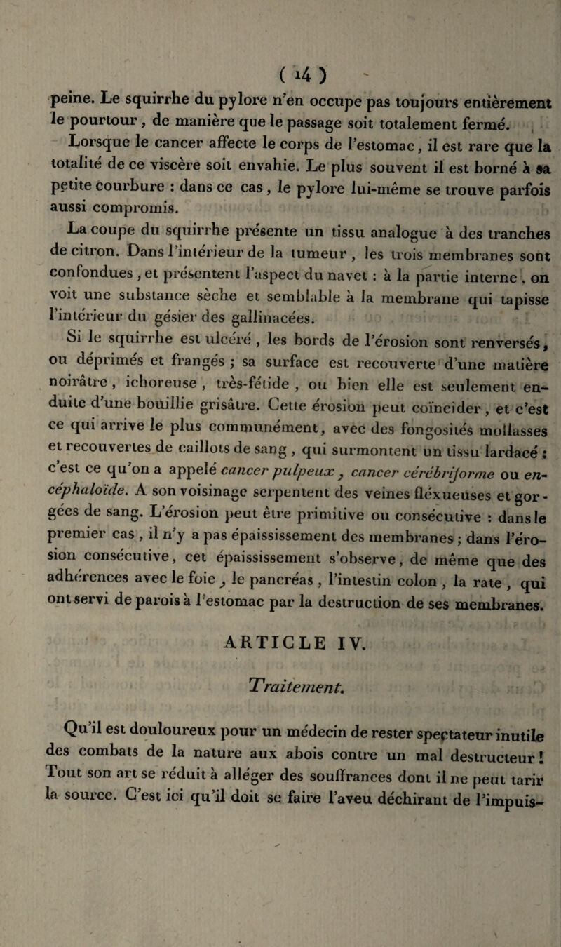 peine. Le squirrhe du pylore n’en occupe pas toujours entièrement le pourtour, de maniéré que le passage soit totalement fermé. Lorsque le cancer affecte le corps de l’estomac, il est rare que la totalité de ce viscère soit envahie. Le plus souvent il est borné à sa petite courbure : dans ce cas, le pylore lui-même se trouve parfois aussi compromis. La coupe du squirrhe présente un tissu analogue à des tranches de citron. Dans 1 intérieur de la tumeur , les trois membranes sont confondues , et présentent 1 aspect du navet : à la partie interne , on voit une substance secne et semblable a la membrane qui tapisse l’intérieur du gésier des gallinacées. Si le squirrhe est ulcéré , les bords de l’érosion sont renversés, ou déprimés et frangés ; sa surface est recouverte d’une matière noirâtre , ichoreuse , tres-fetide , ou bien elle est seulement en¬ duite dune bouillie grisâtre. Cette érosion peut coïncider, et c’est ce qui arrive le plus communément, avec des fongosités mollasses et recouvertes de caillots de sang , qui surmontent un tissu lardacé : c est ce qu on a appelé cancer pulpeux > cancer ccrébrijorrne ou en- céphaloïde. A son voisinage serpentent des veines fléxueüses et gor¬ gées de sang. L’érosion peut être primitive ou consécutive : dans le premier cas , il n’y a pas épaississement des membranes ; dans l’éro¬ sion consécutive, cet épaississement s’observe, de même que des adhérences avec le foie y le pancréas , l’intestin colon , la rate , qui ont servi de parois a 1 estomac par la destruction de ses membranes. ARTICLE IV. Traitement. Qu’il est douloureux pour un médecin de rester spectateur inutile des combats de la nature aux abois contre un mal destructeur I Tout son art se réduit a alléger des souffrances dont il ne peut tarir la source. C est ici qu’il doit se faire l’aveu déchirant de l’impuis-