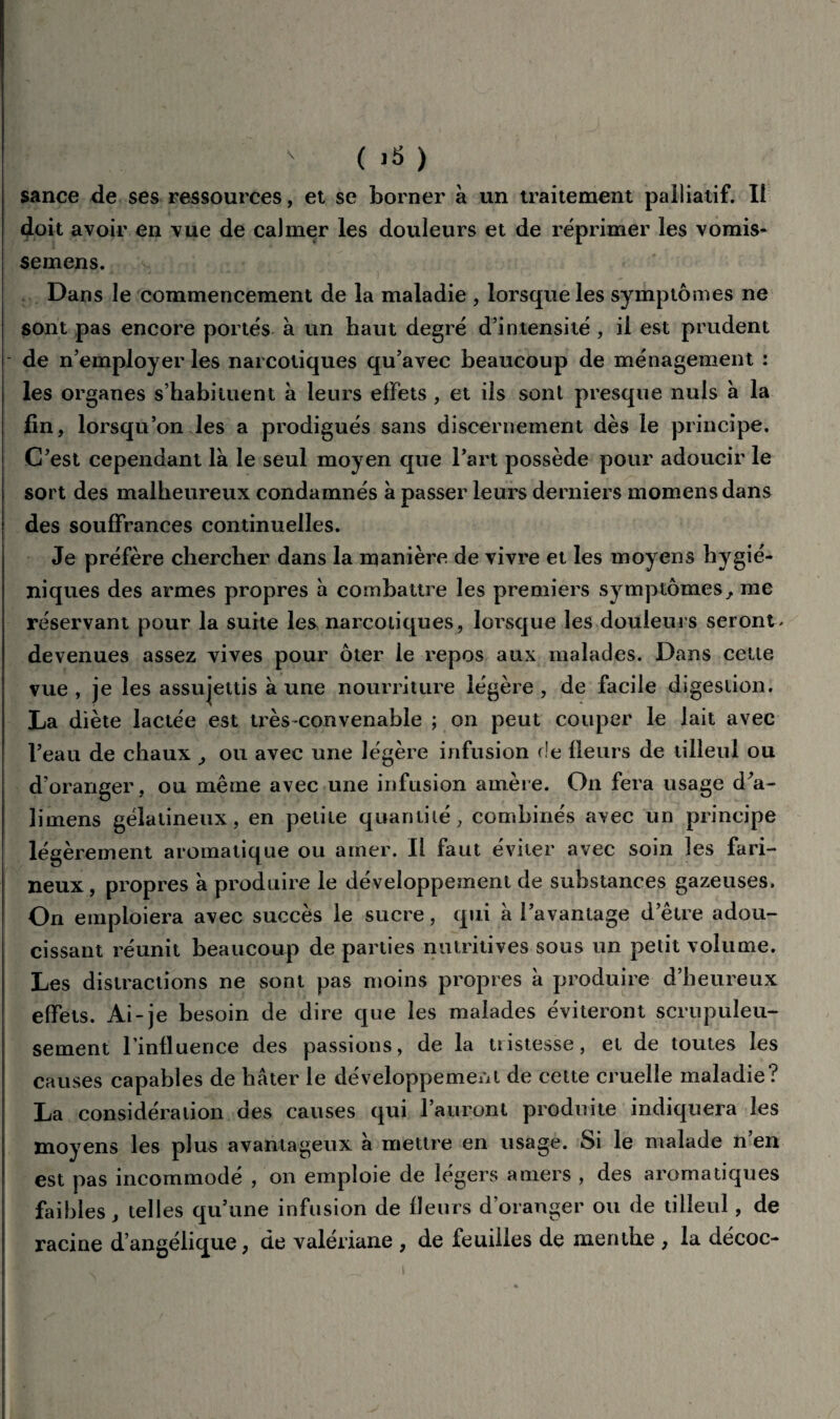 sance de ses ressources, et se borner à un traitement palliatif. Il doit avoir en vue de calmer les douleurs et de réprimer les vomis- semens. Dans le commencement de la maladie , lorsque les symptômes ne sont pas encore portés à un haut degré d’intensité , il est prudent de n’employer les narcotiques qu’avec beaucoup de ménagement : les organes s’habituent à leurs effets , et ils sont presque nuis à la fin, lorsqu’on les a prodigués sans discernement dès le principe. C’est cependant là le seul moyen que l’art possède pour adoucir le sort des malheureux condamnés à passer leurs derniers momensdans des souffrances continuelles. Je préfère chercher dans la manière de vivre et les moyens hygié¬ niques des armes propres à combattre les premiers symptômes, me réservant pour la suite les narcotiques, lorsque les douleurs seront * devenues assez vives pour ôter le repos aux malades. Dans cette vue , je les assujettis à une nourriture légère , de facile digestion. La diète lactée est très-convenable ; on peut couper le lait avec l’eau de chaux > ou avec une légère infusion de fleurs de tilleul ou d’oranger, ou même avec une infusion amère. On fera usage d’a- îiinens gélatineux, en petite quantité, combinés avec un principe légèrement aromatique ou amer. Il faut éviter avec soin les fari¬ neux, propres à produire le développement de substances gazeuses. On emploiera avec succès le sucre, qui à l’avantage d’être adou¬ cissant réunit beaucoup de parties nutritives sous un petit volume. Les distractions ne sont pas moins propres à produire d’heureux effets. Ai-je besoin de dire que les malades éviteront scrupuleu¬ sement l’influence des passions, de la tiistesse, et de toutes les causes capables de hâter le développement de cette cruelle maladie? La considération des causes qui l’auront produite indiquera les moyens les plus avantageux à mettre en usage. Si le malade n’en est pas incommode , on emploie de légers amers , des aromatiques faibles, telles qu’une infusion de fleurs d’oranger ou de tilleul, de racine d’angélique, de valériane , de feuilles de menthe , la décoc-