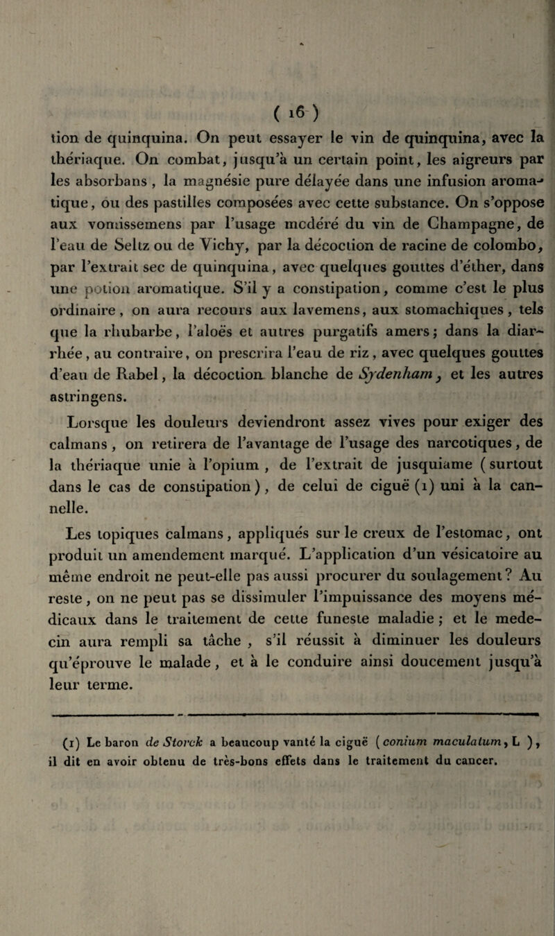 tion de quinquina. On peut essayer le vin de quinquina, avec la thériaque. On combat, jusqu’à un certain point, les aigreurs par les absorba ns , la magnésie pure délayée dans une infusion aroma-» tique, ou des pastilles composées avec cette substance. On s’oppose aux vomissemens par l’usage modéré du vin de Champagne, de l’eau de Seltz ou de Vichy, par la décoction de racine de Colombo, par l’extrait sec de quinquina, avec quelques gouttes d’éther, dans une potion aromatique. S’il y a constipation, comme c’est le plus ordinaire, on aura recours aux lavemens, aux stomachiques, tels que la rhubarbe, i’aloës et autres purgatifs amers ; dans la diar¬ rhée , au contraire, on prescrira l’eau de riz, avec quelques gouttes d’eau de Rabel, la décoction blanche de Sydenham , et les autres astringens. Lorsque les douleurs deviendront assez vives pour exiger des caïmans , on retirera de l’avantage de l’usage des narcotiques, de la thériaque unie à l’opium , de l’extrait de jusquiame ( surtout dans le cas de constipation), de celui de ciguë (1) uni à la can¬ nelle. Les topiques caïmans, appliqués sur le creux de l’estomac, ont produit un amendement marqué. L’application d’un vésicatoire au même endroit ne peut-elle pas aussi procurer du soulagement? Au reste, on ne peut pas se dissimuler l’impuissance des moyens mé¬ dicaux dans le traitement de cette funeste maladie ; et le mede- * cin aura rempli sa tâche , s’il réussit à diminuer les douleurs qu’éprouve le malade, et à le conduire ainsi doucement jusqu’à leur terme. (i) Le baron de Storck a beaucoup vanté la ciguë ( conium maculalumy L ), il dit en avoir obtenu de très-bons effets dans le traitement du cancer.