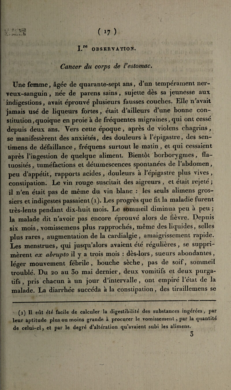 ( *7 ) I.rC OBSERVATION* Cancer du corps de Vestomac. Une femme, âgée de quarante-sept ans, d’un tempérament ner¬ veux-sanguin , née de parens sains, sujette des sa jeunesse aux indigestions, avait éprouvé plusieurs fausses couclies. Elle n^avait jamais usé de liqueurs fortes, était d’ailleurs d’une bonne con¬ stitution ,quoique en proie à de fréquentes migraines, qui ont cessé depuis deux ans. Vers cette époque, apres de violens chagrins, se manifestèrent des anxiétés, des douleurs a l’épigastre, des sen- timens de défaillance, fréquens surtout le matin, et qui cessaient après l’ingestion de quelque aliment. Bientôt borborygmes, fla¬ tuosités , tuméfactions et détumescences spontanées de l’abdomen, peu d’appétit, rapports acides , douleurs â l’épigastre plus vives , constipation. Le vin rouge suscitait des aigreurs , et était rejeté ; il n’en était pas de même du vin blanc : les seuls alimens gros¬ siers et indigestes passaient (1). Les progrès que fit la maladie furent très-lents pendant dix-buit mois. Le sommeil diminua peu a peu ; la malade dit n’avoir pas encore éprouvé alors de fièvre. Depuis six mois, vomissemens plus rapprochés, même des liquides, selles plus rares , augmentation de la cardialgie , amaigrissement rapide. Les menstrues, qui jusqu’alors avaient été régulières, se suppri¬ mèrent ex abrupto il y a trois mois : dès-lors, sueurs abondantes, léger mouvement fébrile, bouche sèche, pas de soif, sommeil troublé. Du 20 au 3o mai dernier, deux vomitifs et deux purga¬ tifs , pris chacun à un jour d’intervalle , ont empiré l’état de la malade. La diarrhée succéda à la constipation, des tiraillemens se - (1) Il eut été facile de calculer la digestibilité des substances ingérées, par leur aptitude plus ou moins grande à procurer le vomissement , par la quantité de celui-ci, et par le degré d’altération qu’avaient subi les alimens.