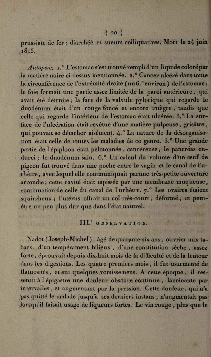 / (20 ) prussiate de fer ; diarrhée et sueurs colliquatives. Mort le 24 juin i8i5. A ' Autopsie. 1,° L’estomac s’est trouvé rempli d’un liquide coloré par la matière noire ci-dessus mentionnée. 2.° Cancer ulcéré dans toute la circonférence de l’extrémité droite ( un 6.e environ) de l’estomac; le foie formait une partie assez limitée de la paroi antérieure, qui avait été détruite ; la face de la valvule pylorique qui regarde le duodénum était d’un rouge foncé et encore intègre , tandis que celle qui regarde l’intérieur de l’estomac était ulcérée. 3.° La sur¬ face de l’ulcération était revêtue d’une matière pulpeuse , grisâtre , qui pouvait se détacher aisément. l\.° La nature de la désorganisa¬ tion était celle de toutes les maladies de ce genre. 5.° Une grande partie de l’épiploon était pelotonnée, cancéreuse, le pancréas en¬ durci ; le duodénum sain. 6.° Un calcul du volume d’un oeuf de pigeon fut trouvé dans une poche entre le vagin et le canal de l’u- rhètre, avec lequel elle communiquait parune très-petite ouverture arrondie; cette cavité était tapissée par une membrane muqueuse, continuation de celle du canal de l’urhètre. 7.0 Les ovaires étaient squirrheux ; l’utérus offrait un col très-court, déformé, et peut- être un peu plus dur que dans l’état naturel. III.e OBSERVATION. Nadot (Joseph-Michel), âgé de quarante-six ans , ouvrier aux ta¬ bacs, d’un tempérament bilieux , dTune constitution sèche, assez forte, éprouvait depuis dix-huit mois de la difficulté et de la lenteur dans les digestions. Les quatre premiers mois , il fut tourmenté de fia tuosités , et eut quelques vomissemens. A celte époque , il res¬ sentit à l’épigastre une douleur obscure continue , lancinante par intervalles, et augmentant par la pression. Cette douleur, qui n’a pas quitté le malade jusqu’à ses derniers instans , n’augmentait pas lorsqu’il faisait usage de liqueurs fortes. Le vin rouge , plus que le