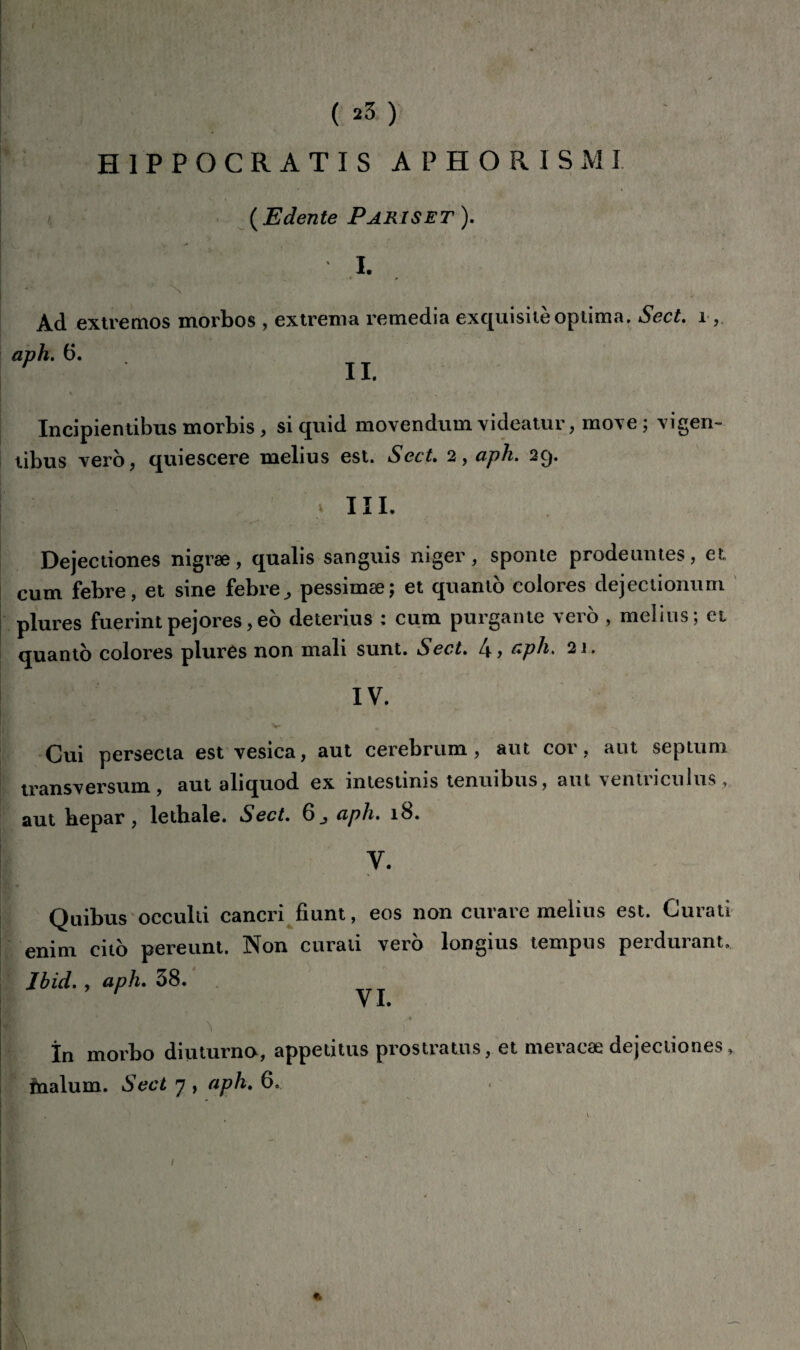 ( *3 ) H 1 P P O C R A T I S A P H O R I S M I •' « ( Edente Pariset ). I. Ad extremos morbos , extrema remédia exquisite optima. Sect. 1 aph. 6. H II. Incipientibus morbis, si quid movendum videatur, move; vigen- libus ver b, quiescere melius est. Sect. 2, aph. 29. III. Dejectiones nigræ, qaalis sanguis niger, sponie prodeuntes, et. cum febre, et sine febre, pessimæ; et quanto colores dejectionum plures fuerintpejores,eo deterius : cum purgante vero , melius; et quanto colores plures non mali sunt. Sect. l\, aph. 21. IV. Cui persecta est vesica, aut cerebrum, aut cor, aut septum transversum , aut aliquod ex intestinis tenuibus, aut ventriculus , aut bepar, lctbale. Sect. 6_, aph. 18. V. Quibus occulti cancri fiunt, eos non curare melius est. Curati enim cito pereunt. Non curati verb longius tempus perdurant. Ibid. , aph. 38. V *• ^ . r, ' . în morbo diuturno, appetitus prostratus, et meracæ dejectiones, înalum. Sect 7 , aph. 6. I