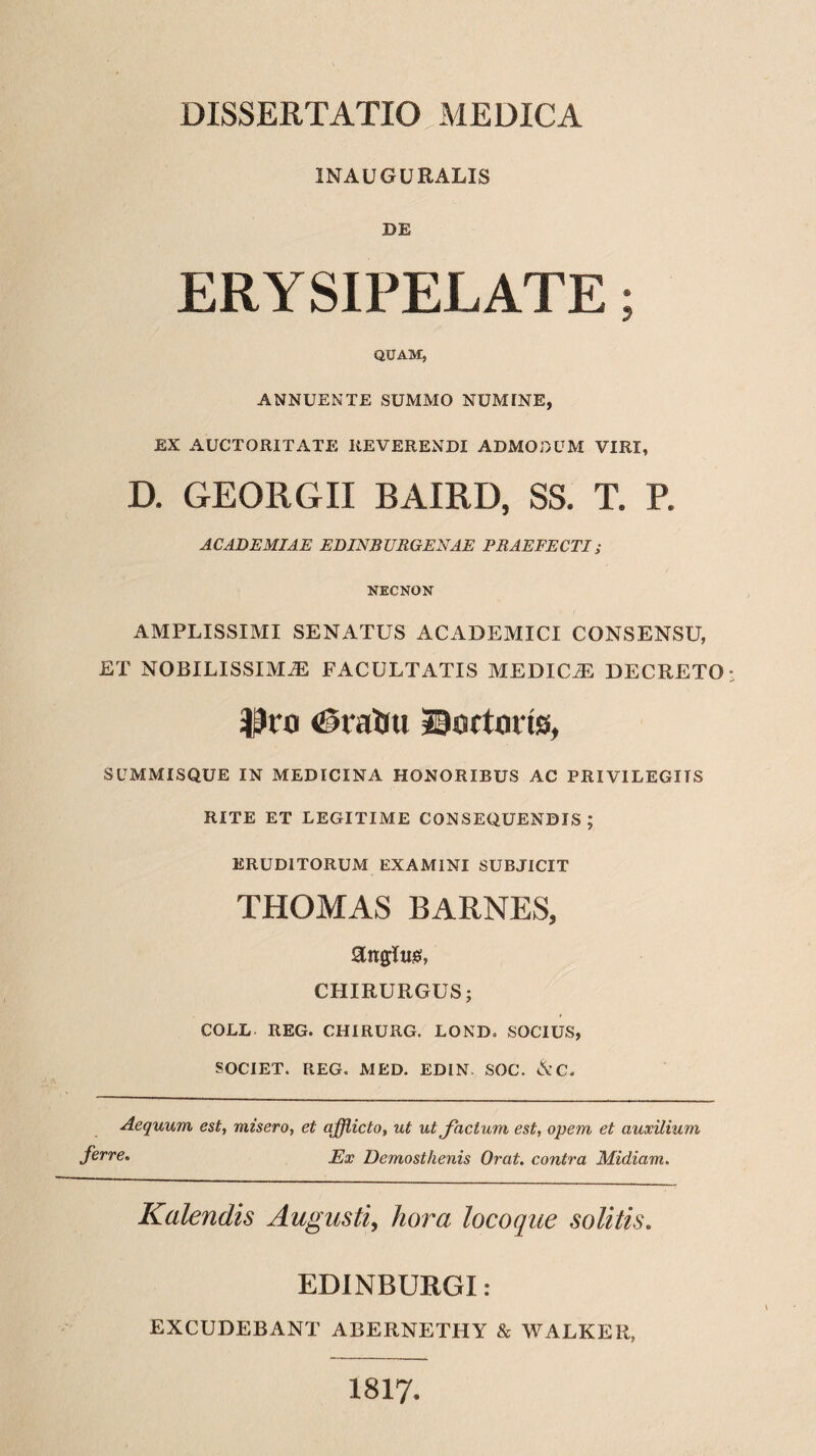 1NAUGURALIS DE ERYSIPELATE; QUAM, ANNUENTE SUMMO NUMINE, EX AUCTORITATE REVERENDI ADMODUM VIRI, D. GEORGII BAIRD, SS. T. P. ACADEMIAE EDINBURGENAE PRAEFECTI; NECNON AMPLISSIMI SENATUS ACADEMICI CONSENSU, ET NOBILISSIMAS FACULTATIS MEDICAE DECRETO $ro <£?ratiu tortoris, SUMMISQUE IN MEDICINA HONORIBUS AC PRIVILEGITS RITE ET LEGITIME CONSEQUENDIS; ERUDITORUM EXAMINI SUBJICIT THOMAS BARNES, Englusi, CHIRURGUS; COLL REG. CHIRURG. LOND. SOCIUS, SOCIET. REG. MED. EDIN SOC. &C. Aequum est, misero, et afflicto, ut ut Jactum est, opem et auxilium ferre. Ex Demosthenis Orat, contra Midiam. Kalendis Augusti, hora locoque solitis. EDINBURGI: EXCUDEBANT ABERNETHY & WALKER, 1817