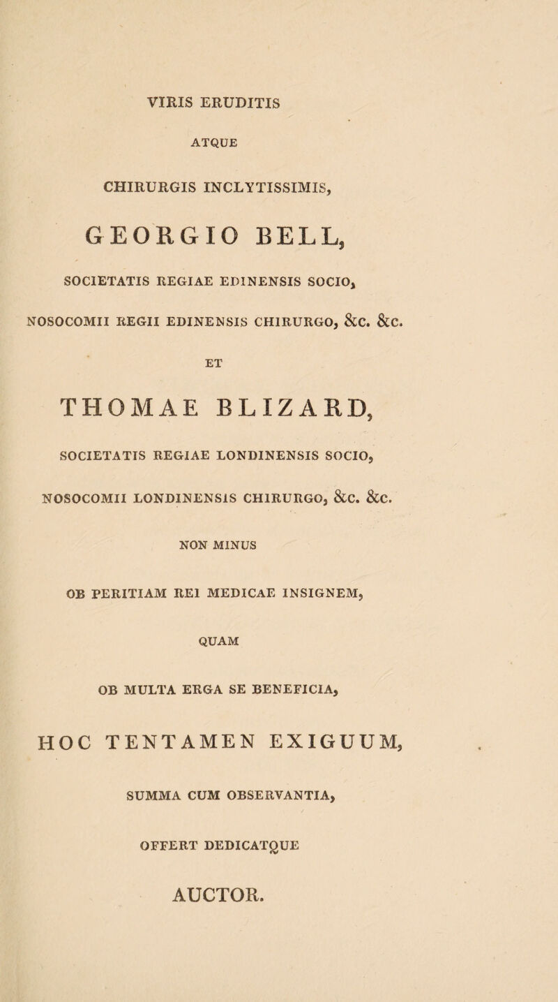 ATQUE CHIRURGIS INCLYTISSIMIS, GEORGIO BELL, SOCIETATIS REGIAE EDINENSIS SOCIO, NOSOCOMII REGII EDINENSIS CHIRURGO, &C. &C. ET THOMAE BLIZARD, SOCIETATIS REGIAE LONBINENSIS SOCIO, NOSOCOMII LONDINENSIS CHIRURGO, &C. &C. NON MINUS OB PERITIAM REI MEDICAE INSIGNEM, QUAM OB MULTA ERGA SE BENEFICIA, HOC TENTAMEN EXIGUUM, SUMMA CUM OBSERVANTIA, OFFERT DEDICATQUE