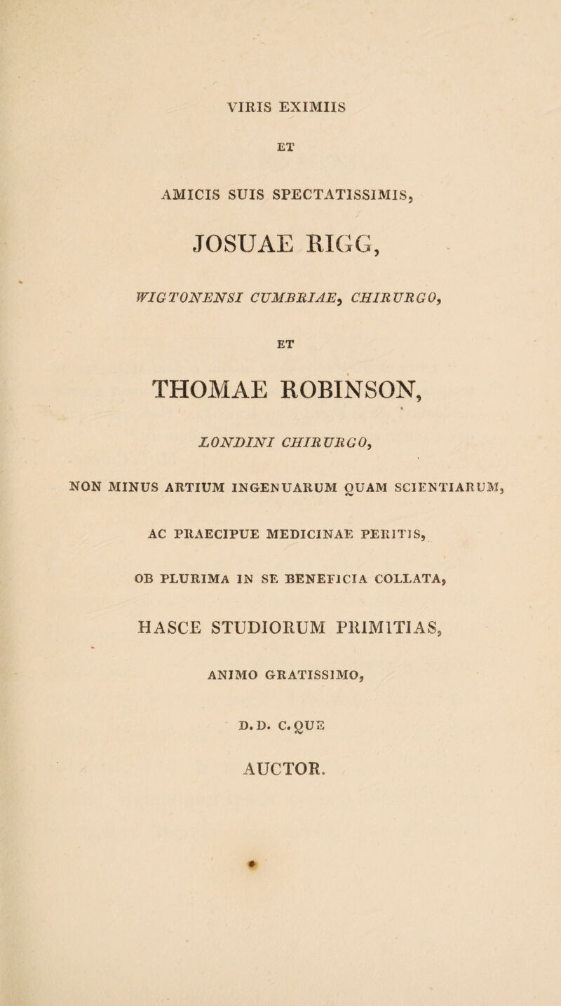 ET AMICIS SUIS SPECTATISSIMIS, JOSUAE RIGG, WIGTONENSI CUM BRIAE, CHIRURGO, ET THOMAE ROBINSON, * LONDINI CHIRURGO, NON MINUS ARTIUM INGENUARUM OUAM SCIENTIARUM 4V AC PRAECIPUE MEDICINAE PERITIS, OB PLURIMA IN SE BENEFICIA COLLATA, HASCE STUDIOPtUM PRIMITIAS, ANIMO GRATISSIMO, D.D. C. QUE