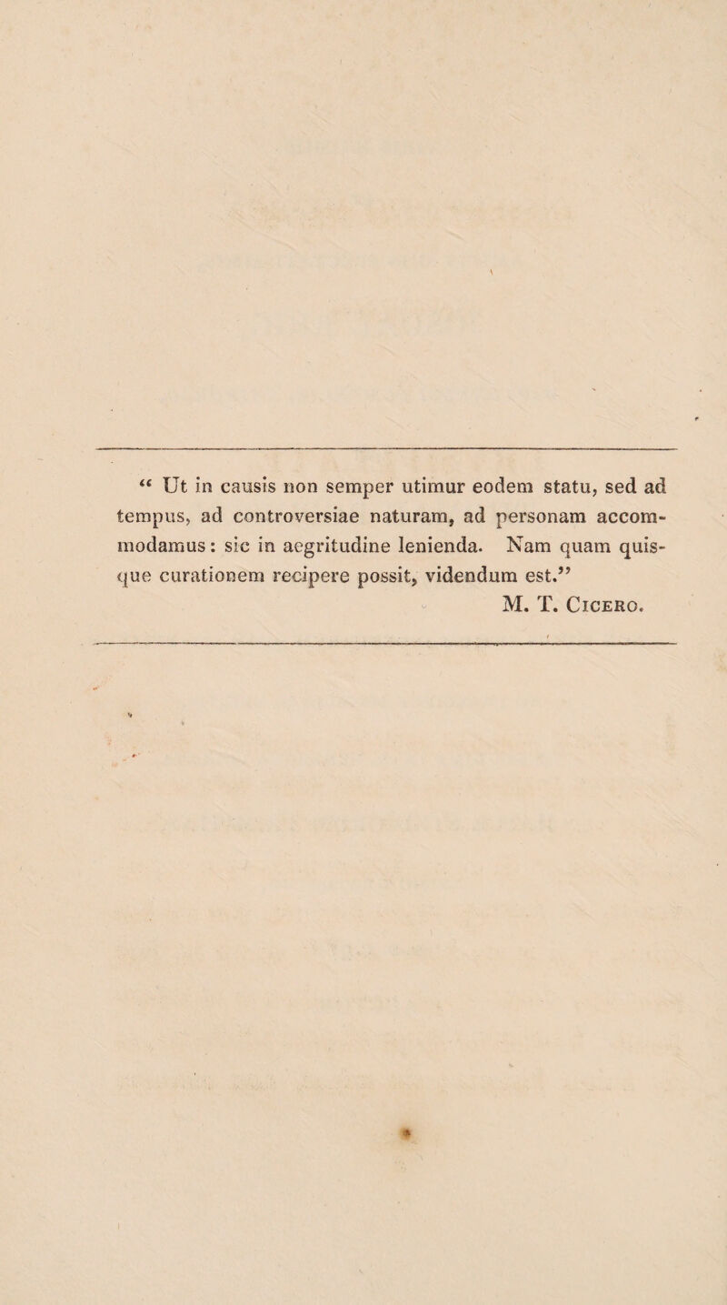 “ Ut in causis non semper utimur eodem statu, sed ad tempus, ad controversiae naturam, ad personam accom¬ modamus : sic in aegritudine lenienda. Nam quam quis¬ que curationem recipere possit, videndum est.” M. T. Cicero.