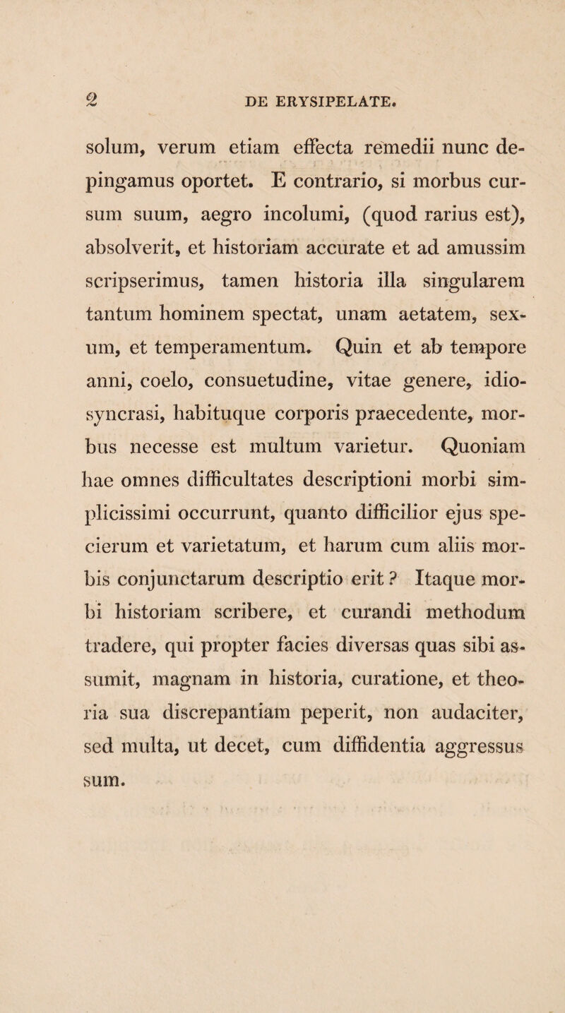 <2 solum, verum etiam effecta remedii nunc de¬ pingamus oportet. E contrario, si morbus cur¬ sum suum, aegro incolumi, (quod rarius est), absolverit, et historiam accurate et ad amussim scripserimus, tamen historia illa singularem tantum hominem spectat, unam aetatem, sex¬ um, et temperamentum. Quin et ab tempore anni, coelo, consuetudine, vitae genere, idio- syncrasi, habituque corporis praecedente, mor¬ bus necesse est multum varietur. Quoniam hae omnes difficultates descriptioni morbi sim¬ plicissimi occurrunt, quanto difficilior ejus spe- cierum et varietatum, et harum cum aliis mor¬ bis conjunctarum descriptio erit ? Itaque mor¬ bi historiam scribere, et curandi methodum tradere, qui propter facies diversas quas sibi as¬ sumit, magnam in historia, curatione, et theo¬ ria sua discrepantiam peperit, non audaciter, sed multa, ut decet, cum diffidentia aggressus sum.