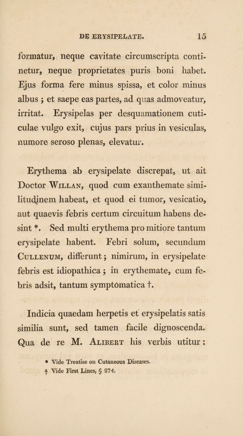 formatur, neque cavitate circumscripta conti¬ netur, neque proprietates puris boni habet. Ejus forma fere minus spissa, et color minus albus ; et saepe eas partes, ad quas admoveatur, irritat. Erysipelas per desquamationem cuti¬ culae vulgo exit, cujus pars prius in vesiculas, numore seroso plenas, elevatur. Erythema ab erysipelate discrepat, ut ait Doctor Willan, quod cum exanthemate simi¬ litudinem habeat, et quod ei tumor, vesicatio, aut quaevis febris certum circuitum habens de¬ sint *. Sed multi erythema pro mitiore tantum erysipelate habent. Febri solum, secundum Cullenum, differunt; nimirum, in erysipelate febris est idiopathica ; in erythemate, cum fe¬ bris adsit, tantum symptomatica t. Indicia quaedam herpetis et erysipelatis satis similia sunt, sed tamen facile dignoscenda. Qua de re M. Alxbert his verbis utitur: * Vide Treatise on Cutaneous Diseases. f Vide First Lines, § 274.