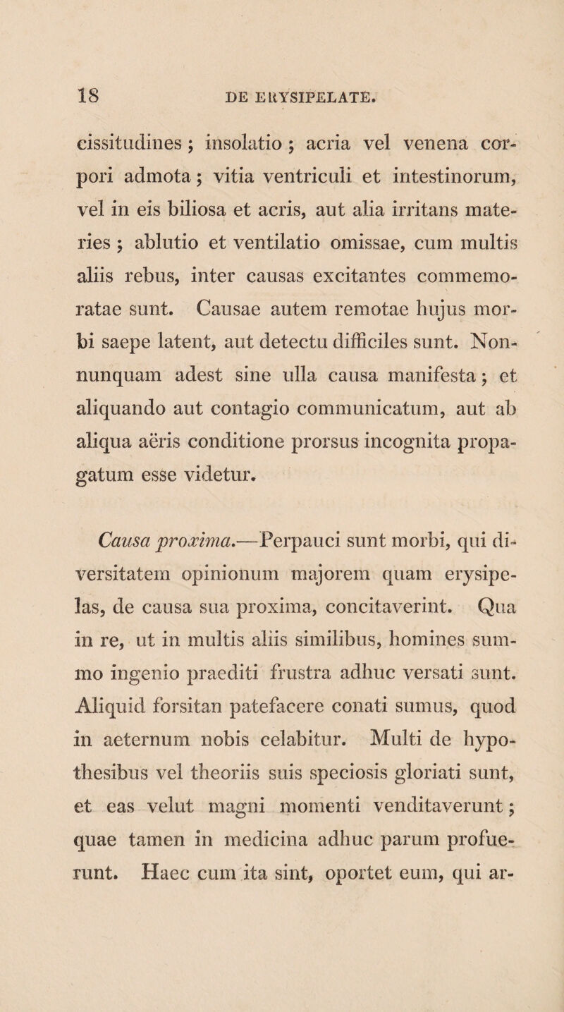 cissitudines ; insolatio ; acria vel venena cor¬ pori admota ; vitia ventriculi et intestinorum, vel in eis biliosa et acris, aut alia irritans mate¬ ries ; ablutio et ventilatio omissae, cum multis aliis rebus, inter causas excitantes commemo¬ ratae sunt. Causae autem remotae hujus mor¬ bi saepe latent, aut detectu difficiles sunt. Non- nunquam adest sine ulla causa manifesta; et aliquando aut contagio communicatum, aut ab aliqua aeris conditione prorsus incognita propa¬ gatum esse videtur. Causa proxima.—Perpauci sunt morbi, qui di¬ versitatem opinionum majorem quam erysipe¬ las, de causa sua proxima, concitaverint. Qua in re, ut in multis aliis similibus, homines sum¬ mo ingenio praediti frustra adhuc versati sunt. Aliquid forsitan patefacere conati sumus, quod in aeternum nobis celabitur. Multi de hypo- thesibus vel theoriis suis speciosis gloriati sunt, et eas velut magni momenti venditaverunt; quae tamen in medicina adhuc parum profue¬ runt. Haec cum ita sint, oportet eum, qui ar-