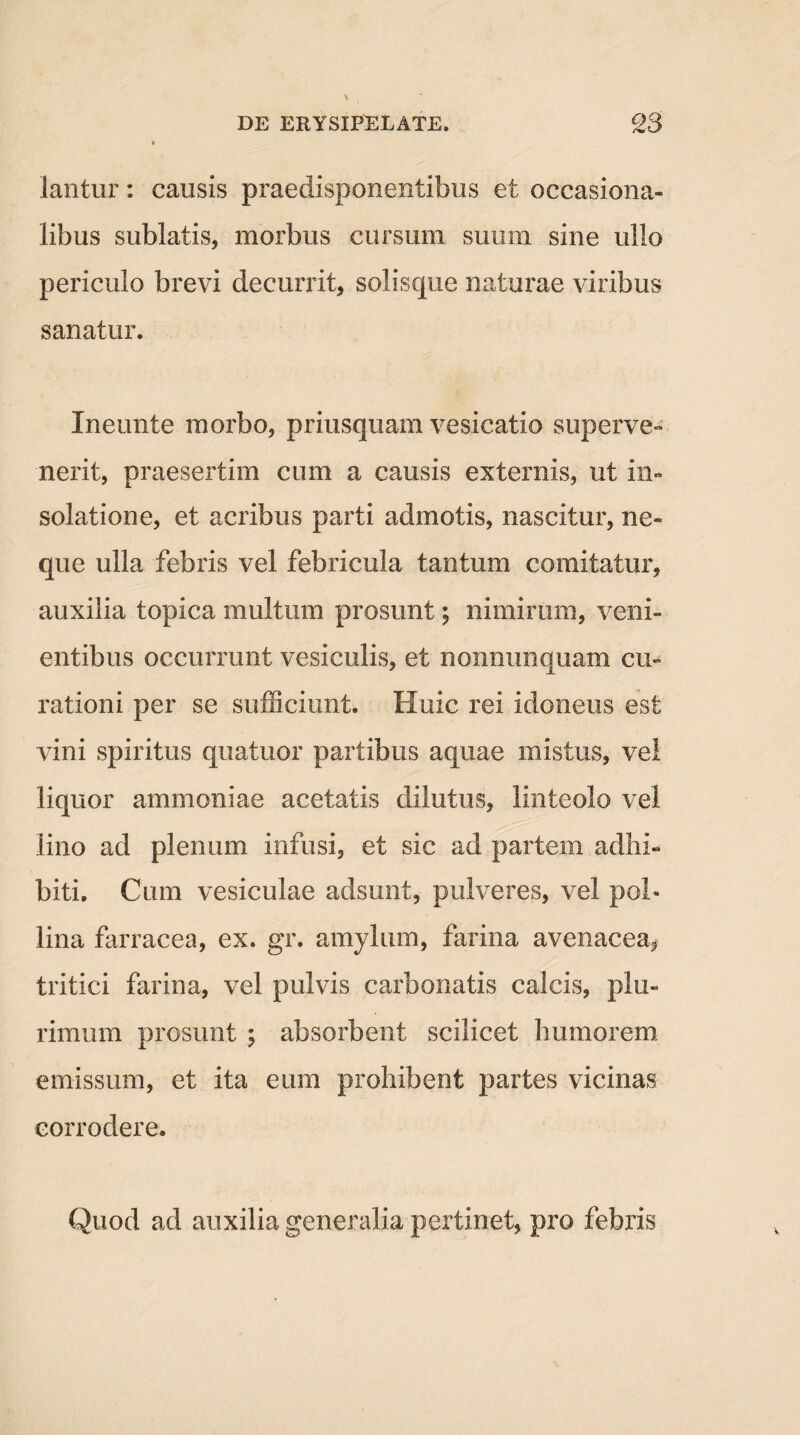 lantur: causis praedisponentibus et occasiona- libus sublatis, morbus cursum suum sine ullo periculo brevi decurrit, solisque naturae viribus sanatur. Ineunte morbo, priusquam vesicario superve¬ nerit, praesertim cum a causis externis, ut in- solatione, et acribus parti admotis, nascitur, ne¬ que ulla febris vel febricula tantum comitatur, auxilia topica multum prosunt; nimirum, veni¬ entibus occurrunt vesiculis, et nonnimquam cu¬ rationi per se sufficiunt. Huic rei idoneus est vini spiritus quatuor partibus aquae mistus, vel liquor ammoniae acetatis dilutus, linteolo vel lino ad plenum infusi, et sic ad partem adhi¬ biti. Cum vesiculae adsunt, pulveres, vel pol¬ lina farracea, ex. gr. amylum, farina avenacea, tritici farina, vel pulvis carbonatis calcis, plu¬ rimum prosunt ; absorbent scilicet humorem emissum, et ita eum prohibent partes vicinas corrodere. Quod ad auxilia generalia pertinet, pro febris