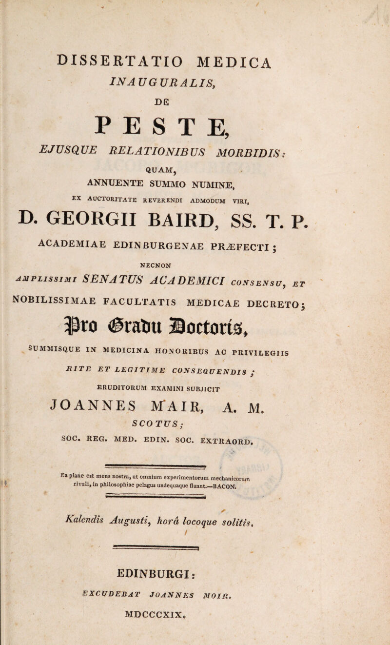 DISSERTATIO MEDICA INAUGURALIS, DE PESTE, EJUS QUE RELATIONIBUS MORBIDIS: QUAM, ANNUENTE SUMMO NUMINE, EX auctoritate reverendi admodum viri, D. GEORGII BAIRD, SS. T. P. ACADEMIAE EDINBURGENAE PRAEFECTI; NECNON amplissimi SENATUS ACADEMICI consensu, et nobilissimae facultatis medicae DECRETO; 3^X0 iiratiu Boctons» SUMMISQUE IN MEDICINA HONORIBUS AC PRIVILEGIIS RITE ET LEGITIME CONSEQUENDIS / ERUDITORUM EXAMINI SUBJICIT JOANNES MAIR, A. M. SCOTUS ; SOC. REG. MED. EDIN. SOC. EXTRAORD, Ea plane est mens nostra, ut omnium experimentorum mechanicorum rivuli, in philosophiae pelagus undequaque fluant.—BACON. Kalendis Augusti, horci locoque solitis, / EDINBURGI: excudebat JOANN es MOIIt, MDCCCXIX*