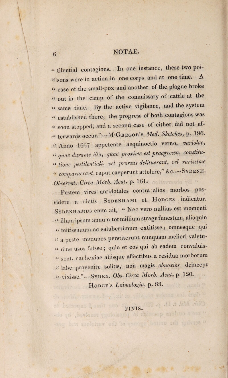‘‘ tilentia.1 contagions. In one instance, these two poi- “ sons vvere in action in one corps and at one time. A case of the small-pox and another of the plague broke ‘‘ out in the camp of the commissary of cattle at the same time. By the active vigilance, and the system “ established there, the progress of both contagions was ‘‘ soon stopped, and a second case of either dvd not af- ‘‘ terwards occur.”--M‘GREGOR s Med. SJcetcheSy p. 196. «« Anno 1667 appetente aequinoctio verno, variolae^ quae durante illa, quae 'proxime est praegressa, constitu- “ tione pestilentiali, 'vel prorsus delituerant, ml rarissime comparuerajit, caput caeperunt attolere,” &c.—Sydenh. Observo at i Circa Mdrb. Acut> p. 161.- Pestem vires antidotales contra alios morbos pos¬ sidere a dictis Sydenhami et Hodges indicatur. Sydenhamus enim ait, “ Nec vero nullius est momenti ilium ipsum annum totmillium strage funestum, alioquin mitissimum ac saluberrimum extitisse ; omnesque qui a peste immunes perstiterunt nunquam meliori valetu- ‘‘ dine usos fuisse ; quin et eos qui ab eadem convaluis- sent, cachexiae aliisque affectibus a residua morborum ‘‘ labe provenire solitis, non magis obnoxios deinceps ‘‘ vixisse.”--Syden. Ohs. Circa Morb. JcuU p. ISO. Hodges Loimologia, p. 8S. FINIS,