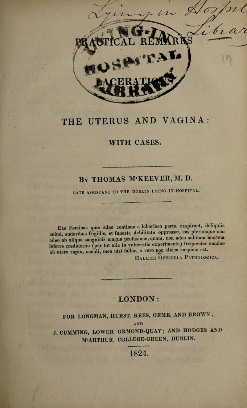 f THE UTERUS AND VAGINA: WITH CASES. By THOMAS M'KEEVER, M. D. LATE ASSISTANT TO THE DUBLIN LYING-IN-HOSPITAL. Eas Feminas quas adeo continuo a laborioso partu exspirant, deliquiis animi, sudoribus frigidis, et funesta debilitate oppress®, eas plerumque non adeo ab aliqua sanguinis magna profusione, quam, non adeo subitam mortem inferre crediderim (per tot alia in vulneratis experimenta) frequenter onuuno ab utero rupto, occidi, mea nisi fallor, a vero non aliena suspicio est. Halleri Opuscula Patiiologica. LONDON: i*. FOR LONGMAN, HURST, REES, ORME, AND BROWN ; AND J. CUMMING, LOWER ORMOND-QUAY; AND HODGES AND M‘ARTHUR, COLLEGE-GREEN, DUBLIN. 1824.