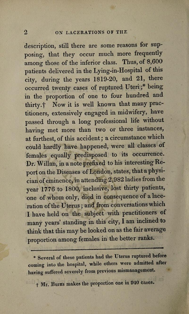 description, still there are some reasons for sup- posing', that they occur much more frequently among those of the inferior class. Thus, of 8,600 patients delivered in the Lying-in-Hospital of this city, during the years 1819-20, and 21, there occurred twenty cases of ruptured Uteri being in the proportion of one to four hundred and thirty.^ Now it is well known that many prac¬ titioners, extensively engaged in midwifery, have passed through a long professional life without having met more than two or three instances, at furthest, of this accident; a circumstance which could hardly have happened, were all classes of females equally predisposed to its occurrence. Dr. Willan, in a note prefixed to his interesting Re¬ port on the Diseases of London, states, that a physi¬ cian of eminence, in attending 2,982 ladies from the year 1776 to 1800, inclusive, lost thirty patients, one of whom only, died in consequence of a lace¬ ration of the Uterus; and from conversations which I have held on the subject with practitioners of many years’ standing in this city, I am inclined to think that this may be looked on as the fair average proportion among females in the better ranks. * Several of these patients had the Uterus ruptured before coming into the hospital, while others were admitted after having suffered severely from previous mismanagement. f Mr. Runts makes the proportion one in 940 cases.