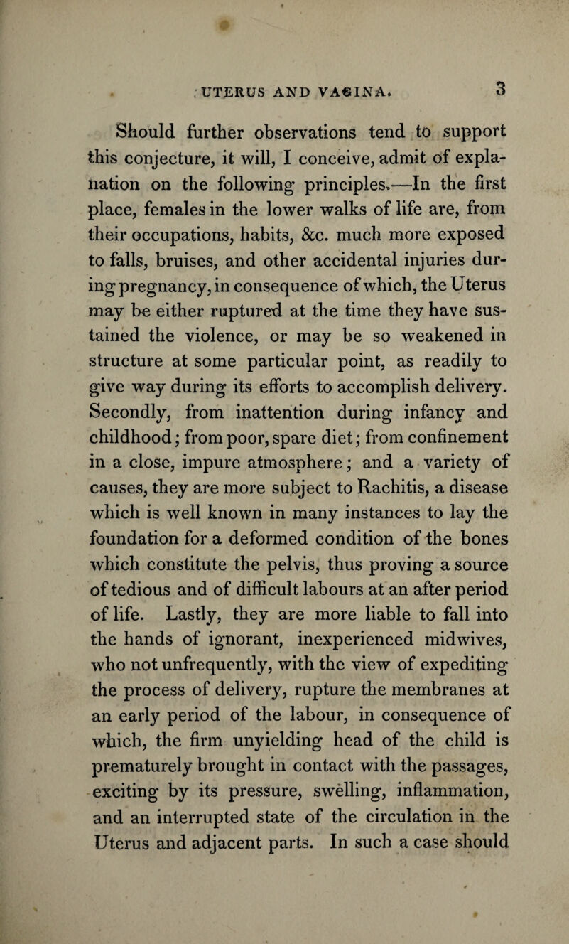 Should further observations tend to support this conjecture, it will, I conceive, admit of expla¬ nation on the following principles.—In the first place, females in the lower walks of life are, from their occupations, habits, &c. much more exposed to falls, bruises, and other accidental injuries dur¬ ing pregnancy, in consequence of which, the Uterus may be either ruptured at the time they have sus¬ tained the violence, or may be so weakened in structure at some particular point, as readily to give way during its efforts to accomplish delivery. Secondly, from inattention during infancy and childhood; from poor, spare diet; from confinement in a close, impure atmosphere; and a variety of causes, they are more subject to Rachitis, a disease which is well known in many instances to lay the foundation for a deformed condition of the bones which constitute the pelvis, thus proving a source of tedious and of difficult labours at an after period of life. Lastly, they are more liable to fall into the hands of ignorant, inexperienced midwives, who not unfrequently, with the view of expediting the process of delivery, rupture the membranes at an early period of the labour, in consequence of which, the firm unyielding head of the child is prematurely brought in contact with the passages, exciting by its pressure, swelling, inflammation, and an interrupted state of the circulation in the Uterus and adjacent parts. In such a case should