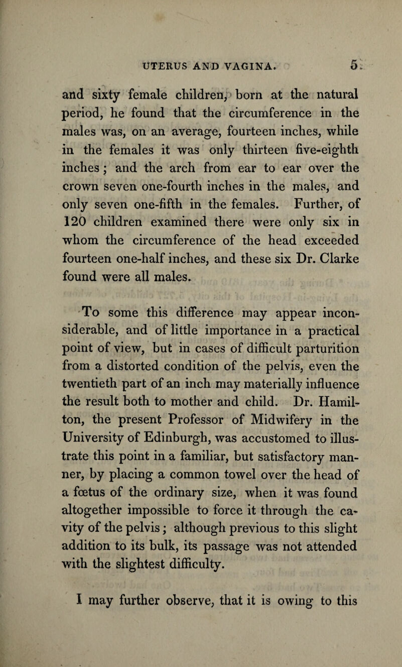 and sixty female children, born at the natural period, he found that the circumference in the males was, on an average, fourteen inches, while in the females it was only thirteen five-eighth inches; and the arch from ear to ear over the crown seven one-fourth inches in the males, and only seven one-fifth in the females. Further, of 120 children examined there were only six in whom the circumference of the head exceeded fourteen one-half inches, and these six Dr. Clarke found were all males. To some this difference may appear incon¬ siderable, and of little importance in a practical point of view, but in cases of difficult parturition from a distorted condition of the pelvis, even, the twentieth part of an inch may materially influence the result both to mother and child. Dr. Hamil¬ ton, the present Professor of Midwifery in the University of Edinburgh, was accustomed to illus¬ trate this point in a familiar, but satisfactory man¬ ner, by placing a common towel over the head of a foetus of the ordinary size, when it was found altogether impossible to force it through the ca¬ vity of the pelvis; although previous to this slight addition to its bulk, its passage was not attended with the slightest difficulty. I may further observe, that it is owing to this