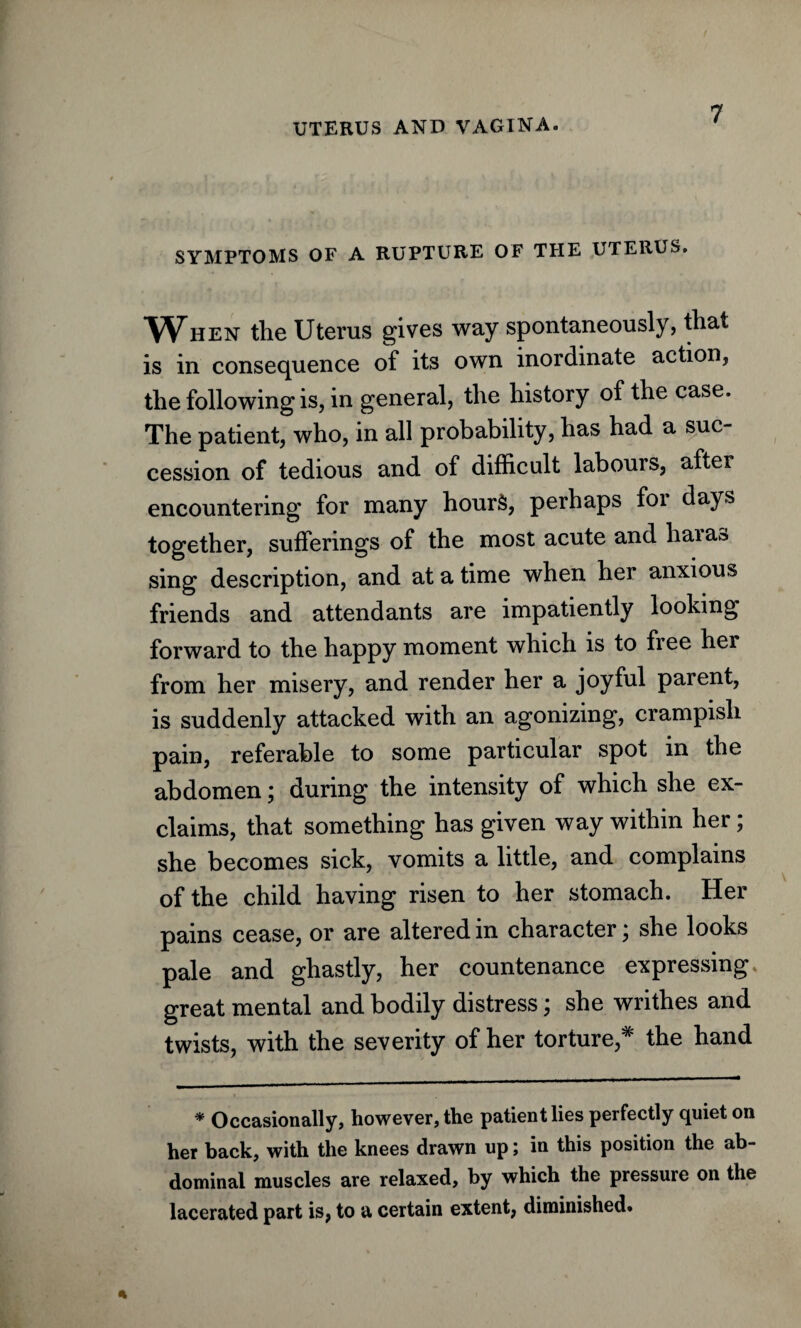 SYMPTOMS OF A RUPTURE OF THE UTERUS. When the Uterus gives way spontaneously, that is in consequence of its own inordinate action, the following is, in general, the history of the case. The patient, who, in all probability, has had a suc¬ cession of tedious and of difficult labours, after encountering for many hours, perhaps foi days together, sufferings of the most acute and haiao sing description, and at a time when her anxious friends and attendants are impatiently looking forward to the happy moment which is to free her from her misery, and render her a joyful parent, is suddenly attacked with an agonizing, crampisli pain, referable to some particular spot in the abdomen; during the intensity of which she ex¬ claims, that something has given way within her; she becomes sick, vomits a little, and complains of the child having risen to her stomach. Her pains cease, or are altered in character; she looks pale and ghastly, her countenance expressing great mental and bodily distress; she writhes and twists, with the severity of her torture,* the hand * Occasionally, however, the patient lies perfectly quiet on her back, with the knees drawn up; in this position the ab¬ dominal muscles are relaxed, by which the pressure on the lacerated part is, to a certain extent, diminished.