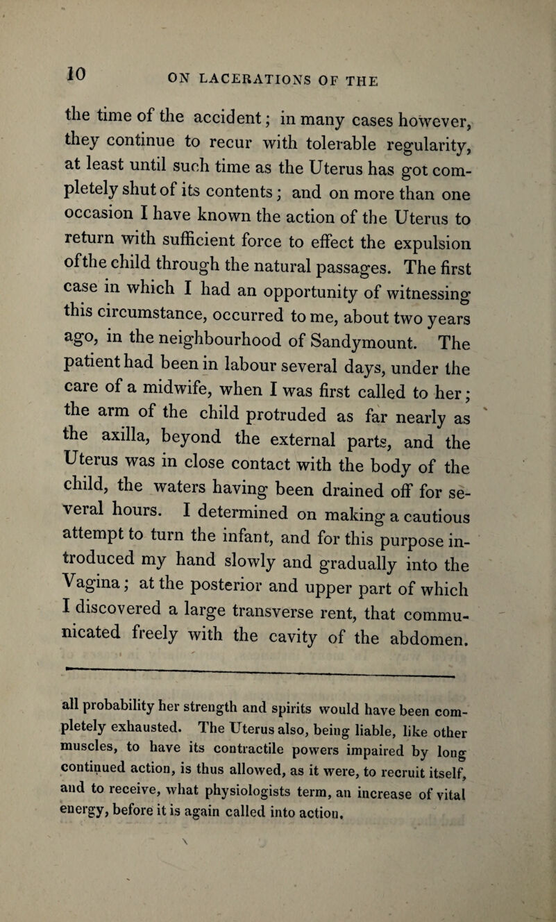 the time of the accident \ in many cases however, they continue to recur with tolerable regularity, at least until such time as the Uterus has got com¬ pletely shut of its contents; and on more than one occasion I have known the action of the Uterus to return with sufficient force to effect the expulsion of the child through the natural passages. The first case in which I had an opportunity of witnessing this circumstance, occurred to me, about two years ago, in the neighbourhood of Sandymount. The patient had been in labour several days, under the care of a midwife, when I was first called to her; the arm of the child protruded as far nearly as the axilla, beyond the external parts, and the Uterus was in close contact with the body of the child, the waters having been drained off for se¬ veral hours. I determined on making a cautious attempt to turn the infant, and for this purpose in¬ troduced my hand slowly and gradually into the Vagina, at the posterior and upper part of which I discovered a large transverse rent, that commu¬ nicated freely with the cavity of the abdomen. all probability her strength and spirits would have been com¬ pletely exhausted. The Uterus also, being liable, like other muscles, to have its contractile powers impaired by long continued action, is thus allowed, as it were, to recruit itself, and to receive, what physiologists term, an increase of vital energy, before it is again called into action.