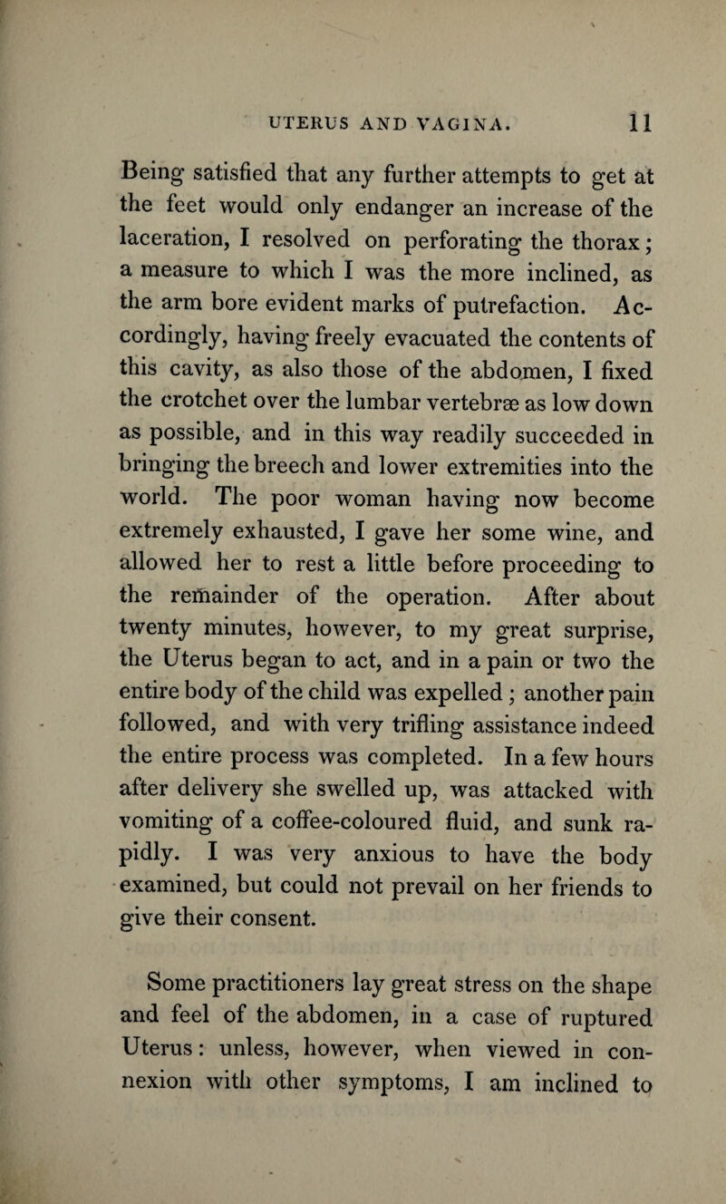 Being satisfied that any further attempts to get at the feet would only endanger an increase of the laceration, I resolved on perforating the thorax; a measure to which I was the more inclined, as the arm bore evident marks of putrefaction. Ac¬ cordingly, having freely evacuated the contents of this cavity, as also those of the abdomen, I fixed the crotchet over the lumbar vertebrae as low down as possible, and in this way readily succeeded in bringing the breech and lower extremities into the world. The poor woman having now become extremely exhausted, I gave her some wine, and allowed her to rest a little before proceeding to the remainder of the operation. After about twenty minutes, however, to my great surprise, the Uterus began to act, and in a pain or two the entire body of the child was expelled ; another pain followed, and with very trifling assistance indeed the entire process was completed. In a few hours after delivery she swelled up, was attacked with vomiting of a coffee-coloured fluid, and sunk ra¬ pidly. I was very anxious to have the body examined, but could not prevail on her friends to give their consent. Some practitioners lay great stress on the shape and feel of the abdomen, in a case of ruptured Uterus: unless, however, when viewed in con¬ nexion with other symptoms, I am inclined to