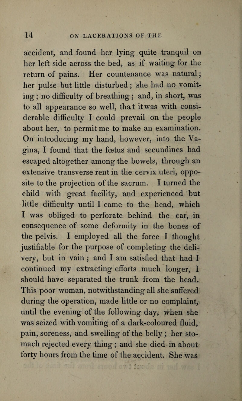 accident, and found her lying quite tranquil on her left side across the bed, as if waiting for the return of pains. Her countenance was natural; her pulse but little disturbed; she had no vomit¬ ing ; no difficulty of breathing; and, in short, was to all appearance so well, that it was with consi¬ derable difficulty I could prevail on the people about her, to permit me to make an examination. On introducing my hand, however, into the Va¬ gina, I found that the foetus and secundines had escaped altogether among the bowels, through an extensive transverse rent in the cervix uteri, oppo¬ site to the projection of the sacrum. I turned the child with great facility, and experienced but little difficulty until I came to the head, which I was obliged to perforate behind the ear, in consequence of some deformity in the bones of the pelvis. I employed all the force I thought justifiable for the purpose of completing the deli¬ very, but in vain ; and I am satisfied that had I continued my extracting efforts much longer, I should have separated the trunk from the head. This poor woman, notwithstanding all she suffered during the operation, made little or no complaint, until the evening of the following day, when she was seized with vomiting of a dark-coloured fluid, pain, soreness, and swelling of the belly; her sto¬ mach rejected every thing; and she died in about forty hours from the time of the accident. She was