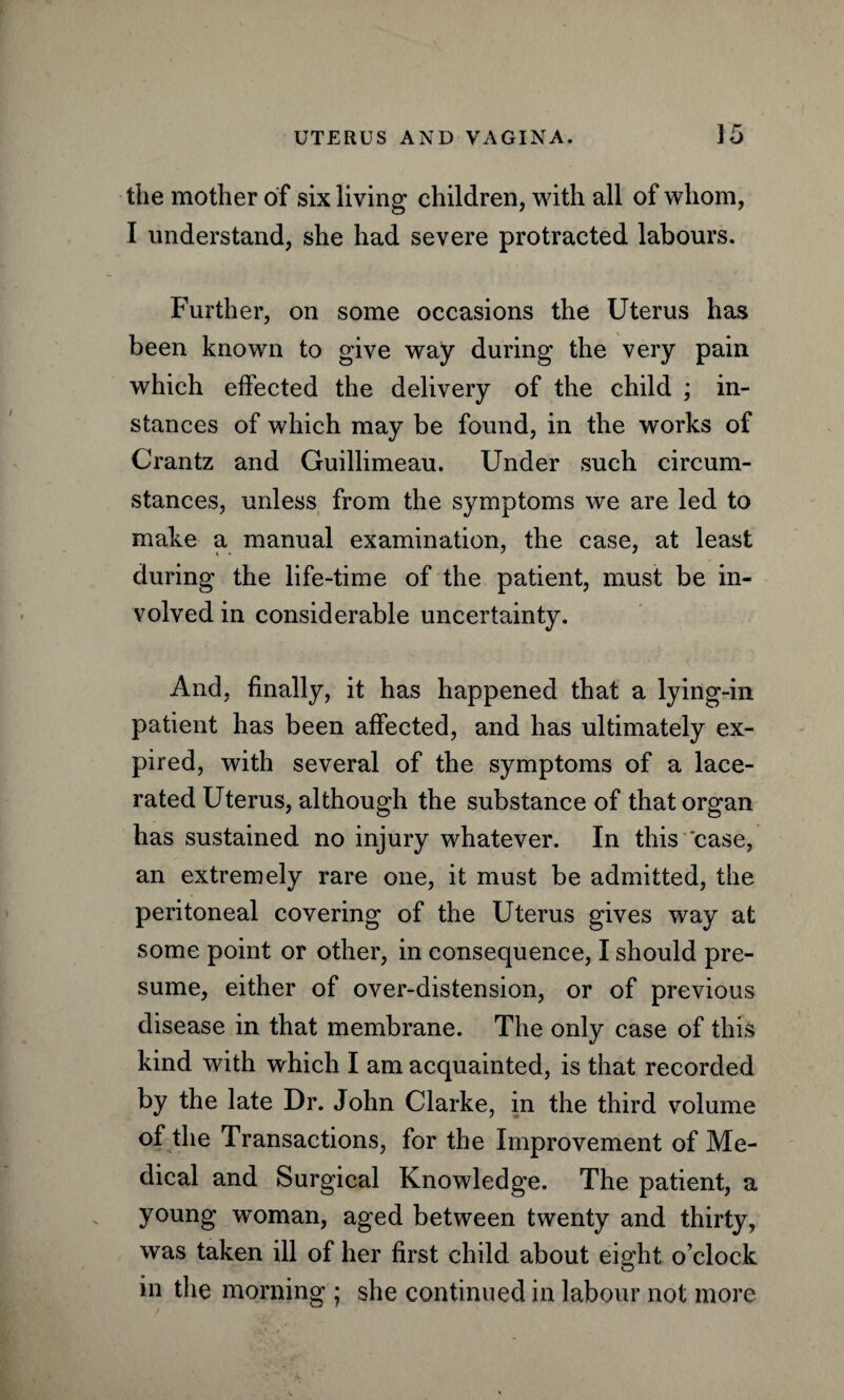 the mother of six living children, with all of whom, I understand, she had severe protracted labours. Further, on some occasions the Uterus has been known to give way during the very pain which effected the delivery of the child ; in¬ stances of which may be found, in the works of Crantz and Guillimeau. Under such circum¬ stances, unless from the symptoms we are led to make a manual examination, the case, at least during the life-time of the patient, must be in¬ volved in considerable uncertainty. And, finally, it has happened that a lying-in patient has been affected, and has ultimately ex¬ pired, with several of the symptoms of a lace¬ rated Uterus, although the substance of that organ has sustained no injury whatever. In this case, an extremely rare one, it must be admitted, the peritoneal covering of the Uterus gives way at some point or other, in consequence, I should pre¬ sume, either of over-distension, or of previous disease in that membrane. The only case of this kind with which I am acquainted, is that recorded by the late Dr. John Clarke, in the third volume of the Transactions, for the Improvement of Me¬ dical and Surgical Knowledge. The patient, a young woman, aged between twenty and thirty, was taken ill of her first child about eight o’clock in the morning ; she continued in labour not more