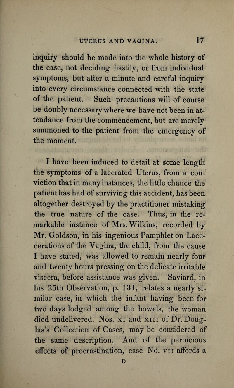 inquiry should be made into the whole history of the case, not deciding hastily, or from individual symptoms, but after a minute and careful inquiry into every circumstance connected with the state of the patient. Such precautions will of course be doubly necessary where we have not been in at¬ tendance from the commencement, but are merely summoned to the patient from the emergency of the moment. * I have been induced to detail at some length the symptoms of a lacerated Uterus, from a con¬ viction that in many instances, the little chance the patient has had of surviving this accident, has been altogether destroyed by the practitioner mistaking the true nature of the case. Thus, in the re¬ markable instance of Mrs. Wilkins, recorded by Mr. Goldson, in his ingenious Pamphlet on Lace- cerations of the Vagina, the child, from the cause I have stated, was allowed to remain nearly four and twenty hours pressing on the delicate irritable viscera, before assistance was given. Saviard, in his 25th Observation, p. 131, relates a nearly si¬ milar case, in which the infant having been for two days lodged among the bowels, the woman died undelivered. Nos. xi and xm of Dr. Doug- las’s Collection of Cases, may be considered of the same description. And of the pernicious effects of procrastination, case No. vn affords a D