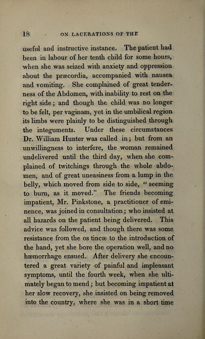 useful and instructive instance. The patient had been in labour of her tenth child for some hours, when she was seized with anxiety and oppression about the praecordia, accompanied with nausea and vomiting. She complained of great tender¬ ness of the Abdomen, with inability to rest on the right sideand though the child was no longer to be felt, per vaginam, yet in the umbilical region its limbs were plainly to be distinguished through the integuments. Under these circumstances Dr. William Hunter was called in; but from an unwillingness to interfere, the woman remained undelivered until the third day, when she com¬ plained of twitchings through the whole abdo¬ men, and of great uneasiness from a lump in the belly, which moved from side to side, “ seeming to bum, as it moved.” The friends becoming impatient, Mr. Pinkstone, a practitioner of emi¬ nence, was joined in consultation; who insisted at all hazards on the patient being delivered. This advice was followed, and though there was some resistance from the os tincse to the introduction of the hand, yet she bore the operation well, and no haemorrhage ensued. After delivery she encoun¬ tered a great variety of painful and impleasant symptoms, until the fourth week, when she ulti¬ mately began to mend; but becoming impatient at her slow recovery, she insisted on being removed into the country, where she was in a short time