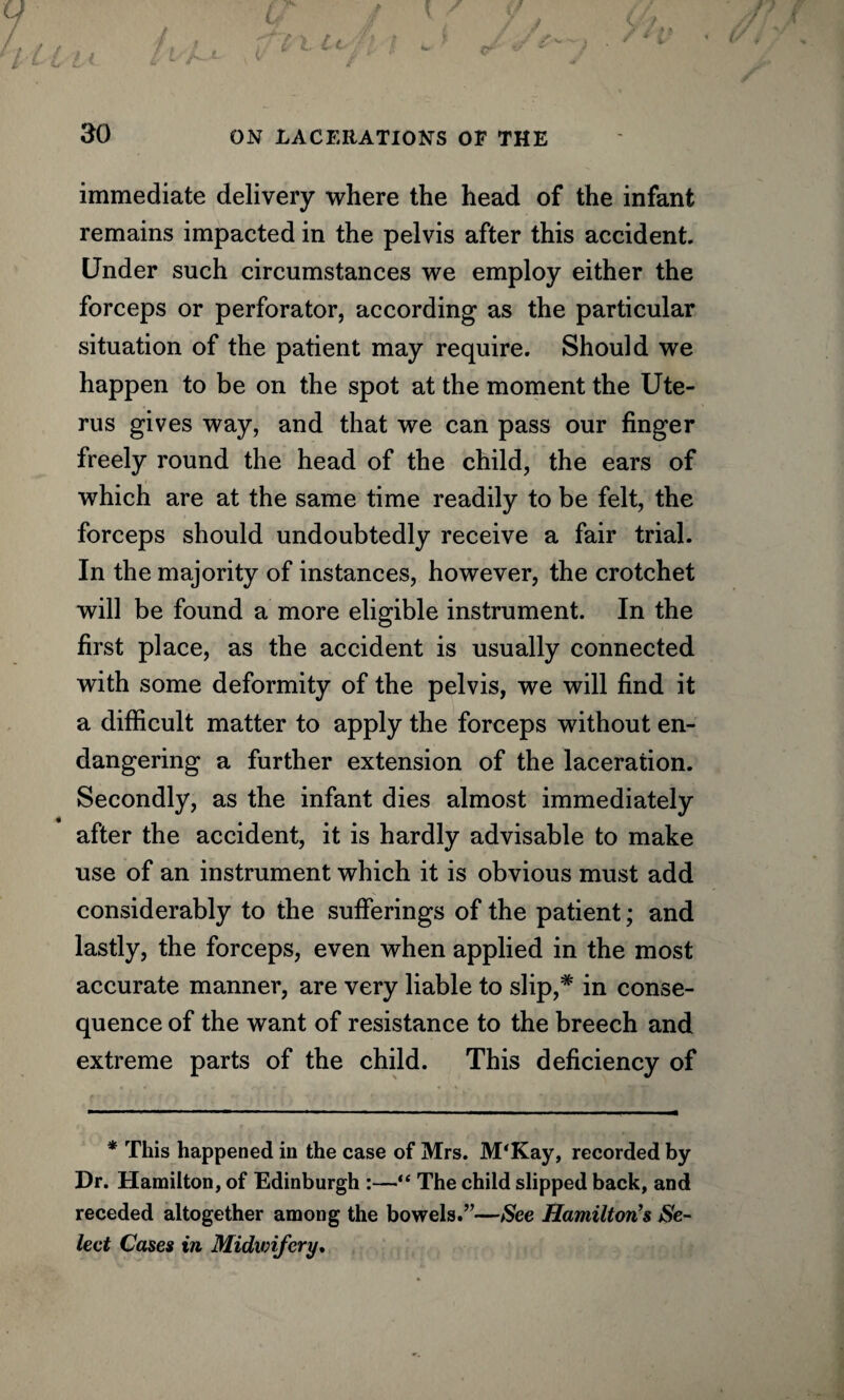 immediate delivery where the head of the infant remains impacted in the pelvis after this accident. Under such circumstances we employ either the forceps or perforator, according as the particular situation of the patient may require. Should we happen to be on the spot at the moment the Ute¬ rus gives way, and that we can pass our finger freely round the head of the child, the ears of which are at the same time readily to be felt, the forceps should undoubtedly receive a fair trial. In the majority of instances, however, the crotchet will be found a more eligible instrument. In the first place, as the accident is usually connected with some deformity of the pelvis, we will find it a difficult matter to apply the forceps without en¬ dangering a further extension of the laceration. Secondly, as the infant dies almost immediately after the accident, it is hardly advisable to make use of an instrument which it is obvious must add considerably to the sufferings of the patient; and lastly, the forceps, even when applied in the most accurate manner, are very liable to slip,* in conse¬ quence of the want of resistance to the breech and extreme parts of the child. This deficiency of * This happened in the case of Mrs. M'Kay, recorded by Dr. Hamilton, of Edinburgh :—“ The child slipped back, and receded altogether among the bowels.”—See Hamilton's Se¬ lect Cases in Midwifery,