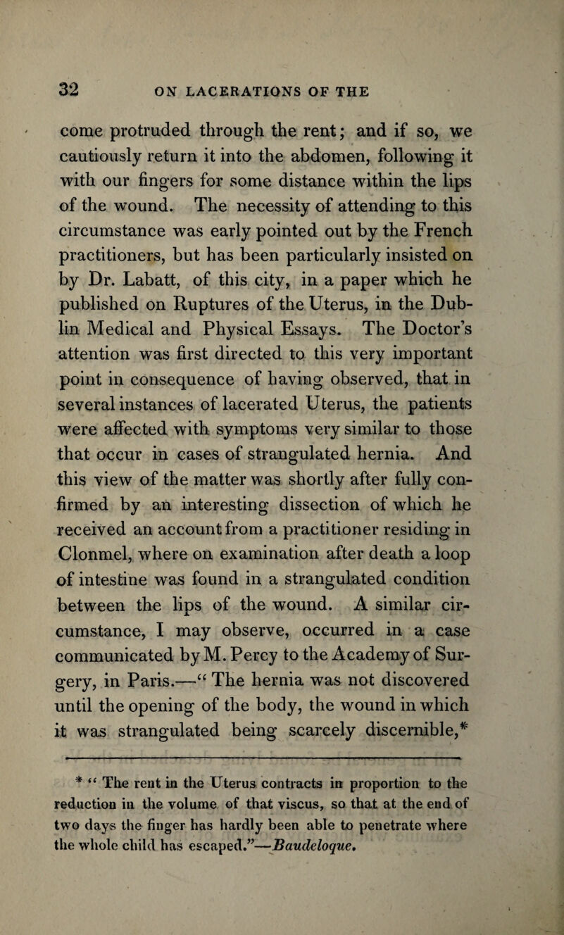 come protruded through the rent; and if so, we cautiously return it into the abdomen, following it with our fingers for some distance within the lips of the wound. The necessity of attending to this circumstance was early pointed out by the French practitioners, but has been particularly insisted on by Dr. Labatt, of this city, in a paper which he published on Ruptures of the Uterus, in the Dub¬ lin Medical and Physical Essays. The Doctor’s attention was first directed to this very important point in consequence of having observed, that in several instances of lacerated Uterus, the patients were affected with symptoms very similar to those that occur in cases of strangulated hernia. And this view of the matter was shortly after fully con¬ firmed by an interesting dissection of which he received an account from a practitioner residing in Clonmel, where on examination after death a loop of intestine was found in a strangulated condition between the lips of the wound. A similar cir¬ cumstance, I may observe, occurred in a case communicated by M. Percy to the Academy of Sur¬ gery, in Paris.—“ The hernia was not discovered until the opening of the body, the wound in which it was strangulated being scarcely discernible,# * “ The rent in the Uterus contracts in proportion to the reduction in the volume of that viscus, so that at the end of two days the finger has hardly been able to penetrate where the whole child has escaped.”—Baudeloque,