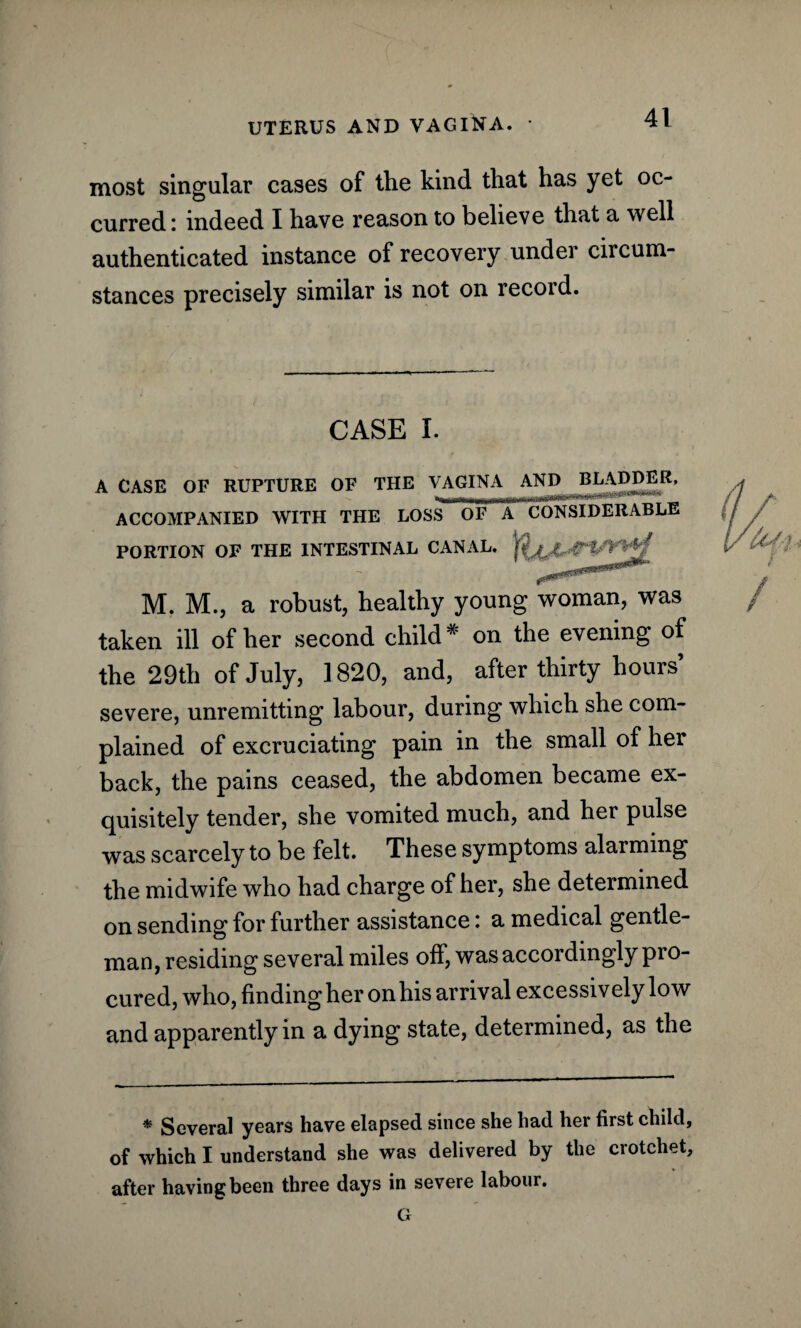 most singular cases of the kind that has yet oc¬ curred: indeed I have reason to believe that a well authenticated instance of recovery under circum¬ stances precisely similar is not on record. CASE I. A CASE OF RUPTURE OF THE VAGINA AND BLADDER. ACCOMPANIED WITH THE LOSS^oFTTcONSIDERABLE PORTION OF THE INTESTINAL CANAL, M. M., a robust, healthy young woman, was taken ill of her second child * on the evening of the 29th of July, 1820, and, after thirty hours severe, unremitting labour, during which she com¬ plained of excruciating pain in the small of her back, the pains ceased, the abdomen became ex¬ quisitely tender, she vomited much, and her pulse was scarcely to be felt. These symptoms alarming the midwife who had charge of her, she determined on sending for further assistance: a medical gentle¬ man, residing several miles off, was accordingly pro¬ cured, who, finding her on his arrival excessively low and apparently in a dying state, determined, as the * Several years have elapsed since she had her first child, of which I understand she was delivered by the crotchet, after having been three days in severe labour. G