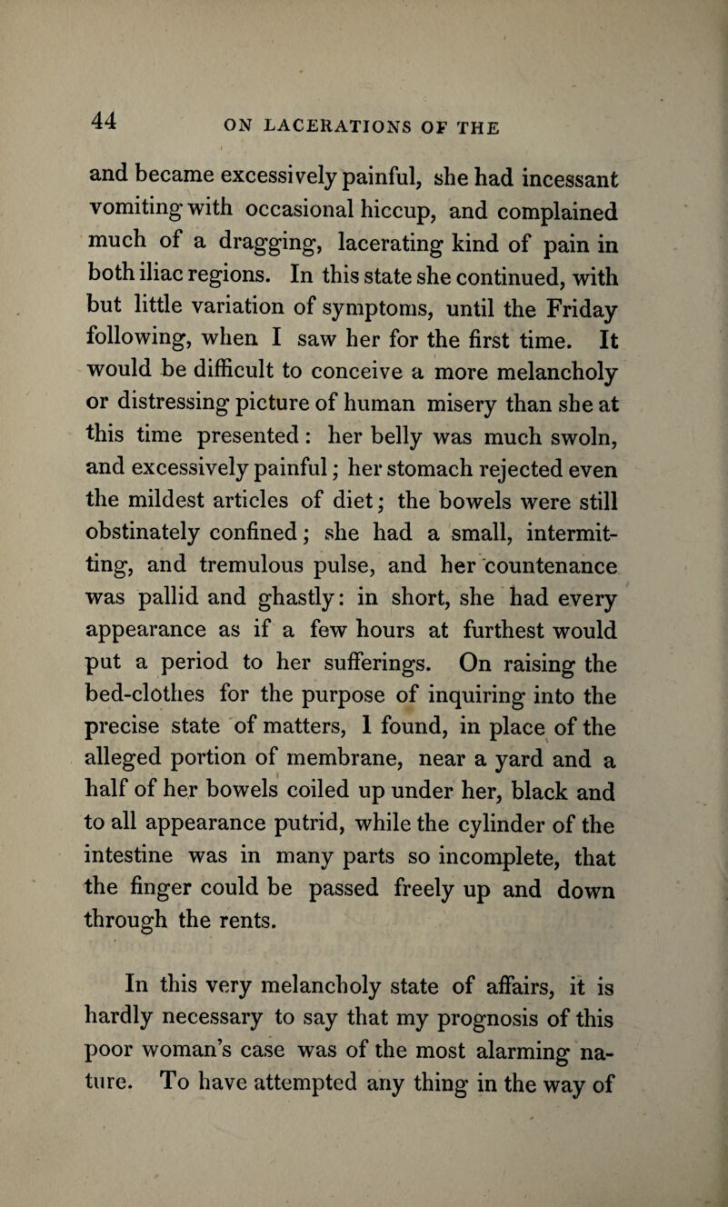 and became excessively painful, she had incessant vomiting with occasional hiccup, and complained much of a dragging, lacerating kind of pain in both iliac regions. In this state she continued, with but little variation of symptoms, until the Friday following, when I saw her for the first time. It would be difficult to conceive a more melancholy or distressing picture of human misery than she at this time presented: her belly was much swoln, and excessively painful; her stomach rejected even the mildest articles of diet; the bowels were still obstinately confined; she had a small, intermit¬ ting, and tremulous pulse, and her countenance was pallid and ghastly: in short, she had every appearance as if a few hours at furthest would put a period to her sufferings. On raising the bed-clothes for the purpose of inquiring into the precise state of matters, 1 found, in place of the alleged portion of membrane, near a yard and a half of her bowels coiled up under her, black and to all appearance putrid, while the cylinder of the intestine was in many parts so incomplete, that the finger could be passed freely up and down through the rents. In this very melancholy state of affairs, it is hardly necessary to say that my prognosis of this poor woman’s case was of the most alarming na¬ ture. To have attempted any thing in the way of