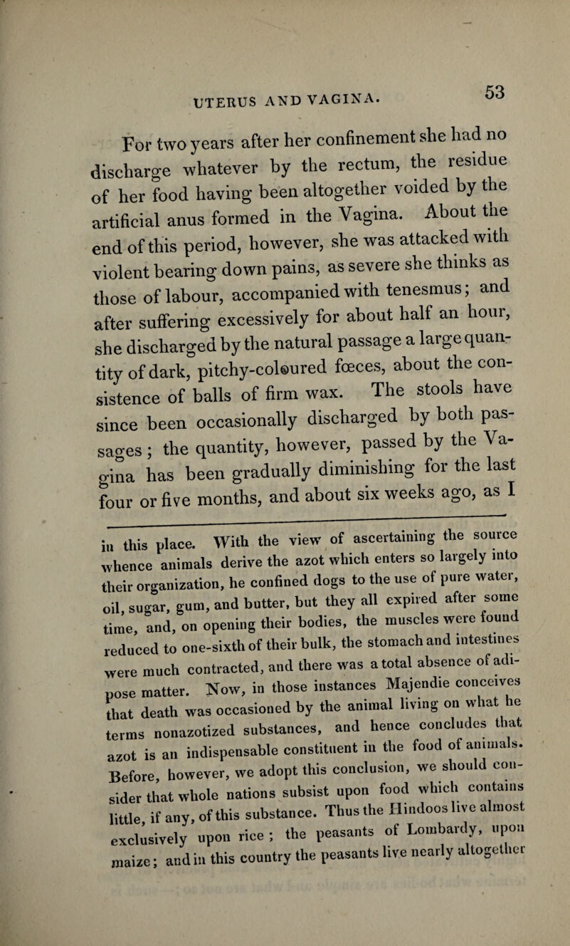 For two years after her confinement she had no discharge whatever by the rectum, the residue of her food having been altogether voided by the artificial anus formed in the Vagina. About the end of this period, however, she was attacked with violent bearing down pains, as severe she thinks as those of labour, accompanied with tenesmus; and after suffering excessively for about half an hour, she discharged by the natural passage a large quan¬ tity of dark, pi tcliy-col®ured fceces, about the con¬ sistence of balls of firm wax. The stools have since been occasionally discharged by both pas¬ sages ; the quantity, however, passed by the Va¬ gina has been gradually diminishing for the last four or five months, and about six weeks ago, as I in this place. With the view of ascertaining the source whence animals derive the azot which enters so largely into their organization, he confined dogs to the use of pure water, oil, sugar, gum, and butter, but they all expired after some time, and, on opening their bodies, the muscles were found reduced to one-sixth of their bulk, the stomach and intestines were much contracted, and there was a total absence of adi¬ pose matter. Now, in those instances Majendie conceives that death was occasioned by the animal living on what he terms nonazotized substances, and hence concludes that azot is an indispensable constituent in the food of animals. Before, however, we adopt this conclusion, we should con¬ sider that whole nations subsist upon food which contains little if any, of this substance. Thus the Hindoos live almost exclusively upon rice ; the peasants of Lombardy, upon maize; and in this country the peasants live nearly altogethei