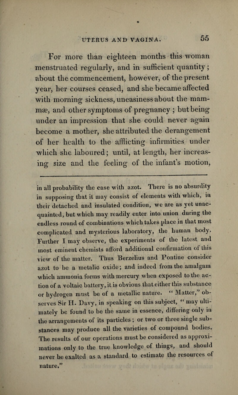 For more than eighteen months this woman menstruated regularly, and in sufficient quantity; about the commencement, however, of the present year, her courses ceased, and she became affected with morning sickness, uneasiness about the mam¬ mae, and other symptoms of pregnancy ; but being under an impression that she could never again become a mother, she attributed the derangement of her health to the afflicting infirmities under which she laboured; until, at length, her increas¬ ing size and the feeling of the infant’s motion, in all probability the case with azot. There is no absurdity in supposing that it may consist of elements with which, in their detached and insulated condition, we are as yet unac¬ quainted, but which may readily enter into union during the endless round of combinations which takes place in that most complicated and mysterious laboratory, the human body. Purther I may observe, the experiments of the latest and most eminent chemists afford additional confirmation oi this view of the matter. Thus Berzelius and Pontine consider azot to be a metalic oxide; and indeed from the amalgam which ammonia forms with mercury when exposed to the ac¬ tion of a voltaic battery, it is obvious that either this substance or hydrogen must be of a metallic nature. “ Matter,” ob¬ serves Sir XT. Davy, in speaking on this subject, may ulti¬ mately be found to be the same in essence, differing only in the arrangements of its particles ; or two or three single sub¬ stances may produce all the varieties of compound bodies. The results of our operations must be considered as approxi¬ mations only to the true knowledge of things, and should never be exalted as a standard to estimate the resources ot nature,”