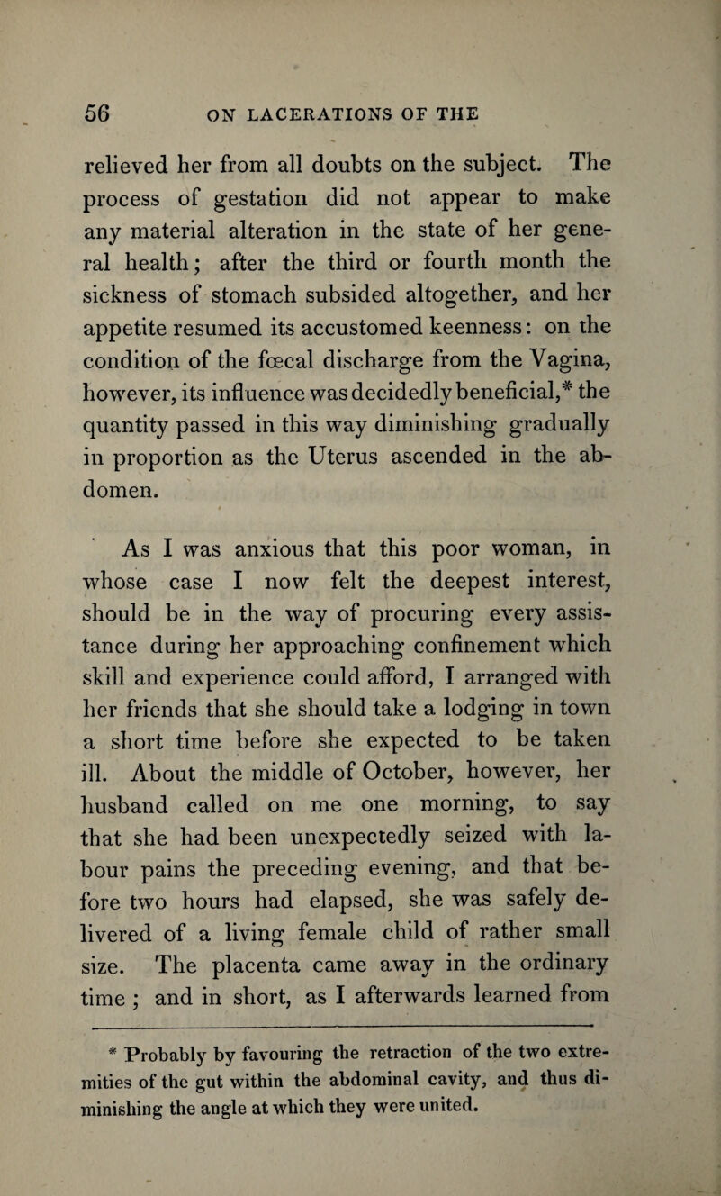 relieved her from all doubts on the subject. The process of gestation did not appear to make any material alteration in the state of her gene¬ ral health; after the third or fourth month the sickness of stomach subsided altogether, and her appetite resumed its accustomed keenness: on the condition of the fcecal discharge from the Vagina, however, its influence was decidedly beneficial,* the quantity passed in this way diminishing gradually in proportion as the Uterus ascended in the ab¬ domen. 4 As I was anxious that this poor woman, in whose case I now felt the deepest interest, should be in the way of procuring every assis¬ tance during her approaching confinement which skill and experience could afford, I arranged with her friends that she should take a lodging in town a short time before she expected to be taken ill. About the middle of October, however, her husband called on me one morning, to say that she had been unexpectedly seized with la¬ bour pains the preceding evening, and that be¬ fore two hours had elapsed, she was safely de¬ livered of a living female child of rather small size. The placenta came away in the ordinary time ; and in short, as I afterwards learned from * Probably by favouring the retraction of the two extre¬ mities of the gut within the abdominal cavity, and thus di¬ minishing the angle at which they were united.