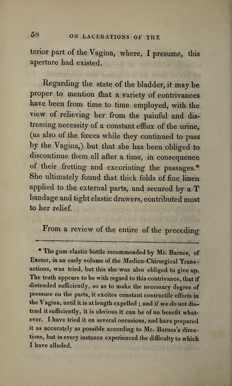 terior part of the Vagina, where, I presume, this aperture had existed. Regarding the state of the bladder, it may be proper to mention that a variety of contrivances have been from time to time employed, with the view of relieving her from the painful and dis¬ tressing necessity of a constant efflux of the urine, (as also of the fceces while they continued to pass by the Vagina,) but that she has been obliged to discontinue them all after a time, in consequence of their fretting and excoriating the passages.*' She ultimately found that thick folds of fine linen applied to the external parts, and secured by a T bandage and tight elastic drawers, contributed most to her relief. From a review of the entire of the preceding * The gum elastic bottle recommended by Mr. Barnes, of Exeter, in an early volume of the Medico-Chirurgical Trans¬ actions, was tried, but this she was also obliged to give up. The truth appears to be with regard to this contrivance, that if distended sufficiently, so as to make the necessary degree of pressure on the parts, it excites constant contractile efforts in the Vagina, until it is at length expelled ; and if we do not dis¬ tend it sufficiently, it is obvious it can be of no benefit what¬ ever. I have tried it on several occasions, and have prepared it as accurately as possible according to Mr. Barnes’s direc¬ tions, but in every instance experienced the difficulty to which I have alluded.