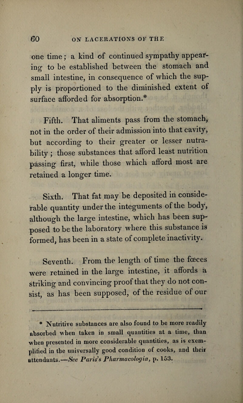 one time; a kind of continued sympathy appear¬ ing to be established between the stomach and small intestine, in consequence of which the sup¬ ply is proportioned to the diminished extent of surface afforded for absorption.# Fifth. That aliments pass from the stomach, not in the order of their admission into that cavity, but according to their greater or lesser nutra- bility ; those substances that afford least nutrition passing first, while those which afford most are retained a longer time. Sixth. That fat may be deposited in conside¬ rable quantity under the integuments of the body, although the large intestine, which has been sup¬ posed to be the laboratory where this substance is formed, has been in a state of complete inactivity. Seventh. From the length of time the fceces were retained m the large intestine, it affords a striking and convincing proof that they do not con¬ sist, as has been supposed, of the residue of our * Nutritive substances are also found to be more readily absorbed when taken in small quantities at a time, than when presented in more considerable quantities, as is exem¬ plified in the universally good condition of cooks, and their attendants.—See Paris’s Pharmacologia, p. 153.