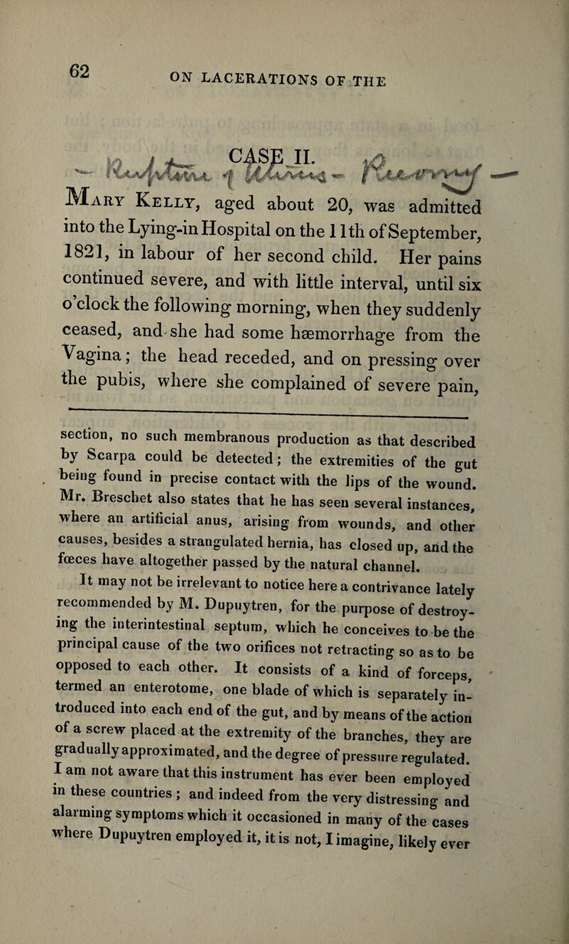 ON LACERATIONS OF THE IVXary Kelly, aged about 20, was admitted into the Lying-in Hospital on the 11th of September, 1821, in labour of her second child. Her pains continued severe, and with little interval, until six o’clock the following morning, when they suddenly ceased, and she had some haemorrhage from the Vagina; the head receded, and on pressing over the pubis, where she complained of severe pain, CASE II. section, no such membranous production as that described by Scarpa could be detected; the extremities of the gut . bein® found in Precise contact with the lips of the wound. Mr. Breschet also states that he has seen several instances, where an artificial anus, arising from wounds, and other causes, besides a strangulated hernia, has closed up, and the foeces have altogether passed by the natural channel. It may not be irrelevant to notice here a contrivance lately recommended by M. Dupuytren, for the purpose of destroy¬ ing the interintestinal septum, which he conceives to be the principal cause of the two orifices not retracting so as to be opposed to each other. It consists of a kind of forceps, termed an enterotome, one blade of which is separately in¬ troduced into each end of the gut, and by means of the action of a screw placed at the extremity of the branches, they are gradually approximated, and the degree of pressure regulated. Iam not aware that this instrument has ever been employed in these countries ; and indeed from the very distressing and alarming symptoms which it occasioned in many of the cases where Dupuytren employed it, it is not, I imagine, likely ever