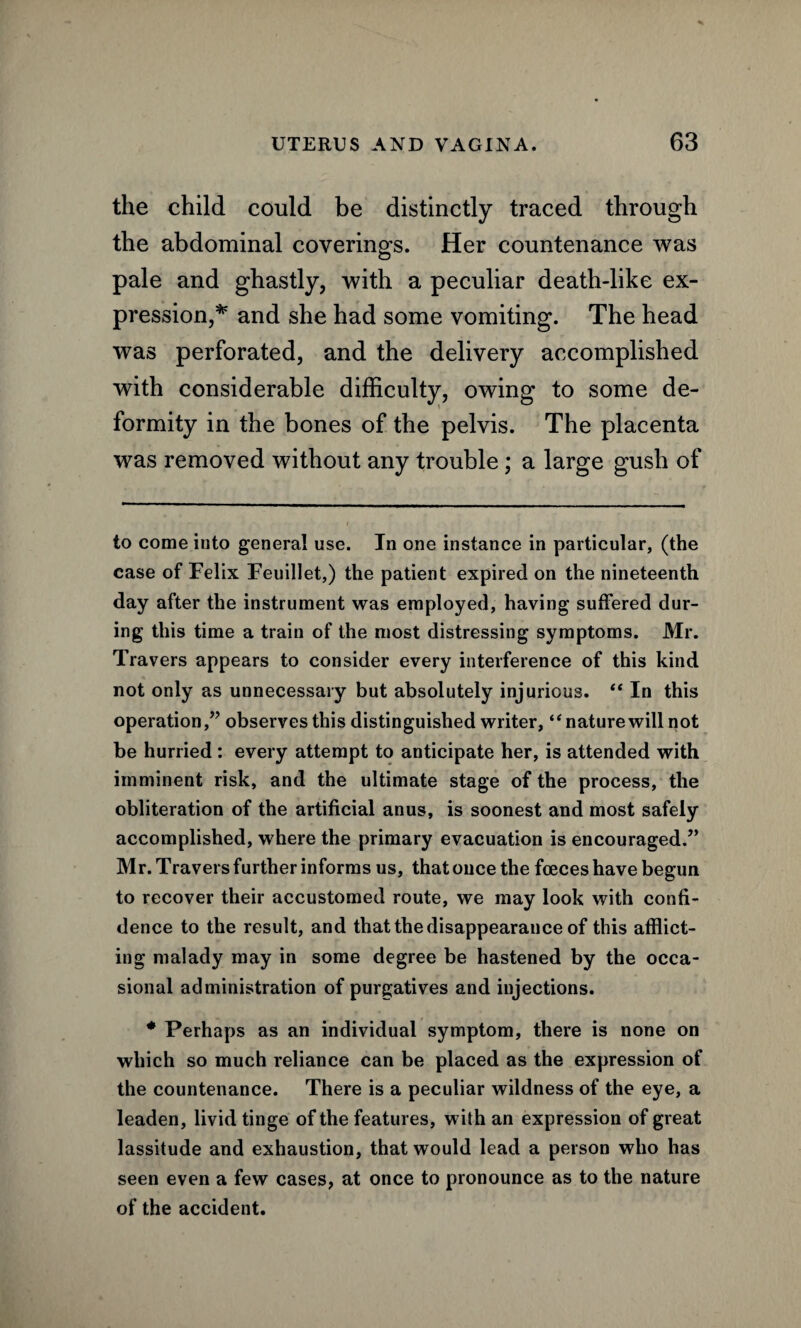 the child could be distinctly traced through the abdominal coverings. Her countenance was pale and ghastly, with a peculiar death-like ex¬ pression,# and she had some vomiting. The head was perforated, and the delivery accomplished with considerable difficulty, owing to some de¬ formity in the bones of the pelvis. The placenta was removed without any trouble; a large gush of to come into general use. In one instance in particular, (the case of Felix Feuillet,) the patient expired on the nineteenth day after the instrument was employed, having suffered dur¬ ing this time a train of the most distressing symptoms. Mr. Travers appears to consider every interference of this kind not only as unnecessary but absolutely injurious. “ In this operation,” observes this distinguished writer, “ nature will not be hurried : every attempt to anticipate her, is attended with imminent risk, and the ultimate stage of the process, the obliteration of the artificial anus, is soonest and most safely accomplished, where the primary evacuation is encouraged.” Mr. Travers further informs us, that once the fceces have begun to recover their accustomed route, we may look with confi¬ dence to the result, and that the disappearance of this afflict¬ ing malady may in some degree be hastened by the occa¬ sional administration of purgatives and injections. * Perhaps as an individual symptom, there is none on which so much reliance can be placed as the expression of the countenance. There is a peculiar wildness of the eye, a leaden, livid tinge of the features, with an expression of great lassitude and exhaustion, that would lead a person who has seen even a few cases, at once to pronounce as to the nature of the accident.