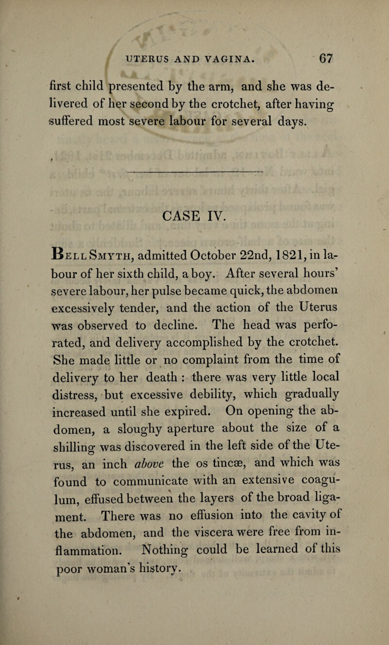 first child presented by the arm, and she was de¬ livered of her second by the crotchet, after having suffered most severe labour for several days. CASE IV. Bell Smyth, admitted October 22nd, 1821, in la¬ bour of her sixth child, a boy. After several hours’ severe labour, her pulse became quick, the abdomen excessively tender, and the action of the Uterus was observed to decline. The head was perfo¬ rated, and delivery accomplished by the crotchet. She made little or no complaint from the time of delivery to her death : there was very little local distress, but excessive debility, which gradually increased until she expired. On opening the ab¬ domen, a sloughy aperture about the size of a shilling was discovered in the left side of the Ute¬ rus, an inch above the os tineas, and which was found to communicate with an extensive coagu- lum, effused between the layers of the broad liga¬ ment. There was no effusion into the cavity of the abdomen, and the viscera were free from in¬ flammation. Nothing could be learned of this poor woman’s history.